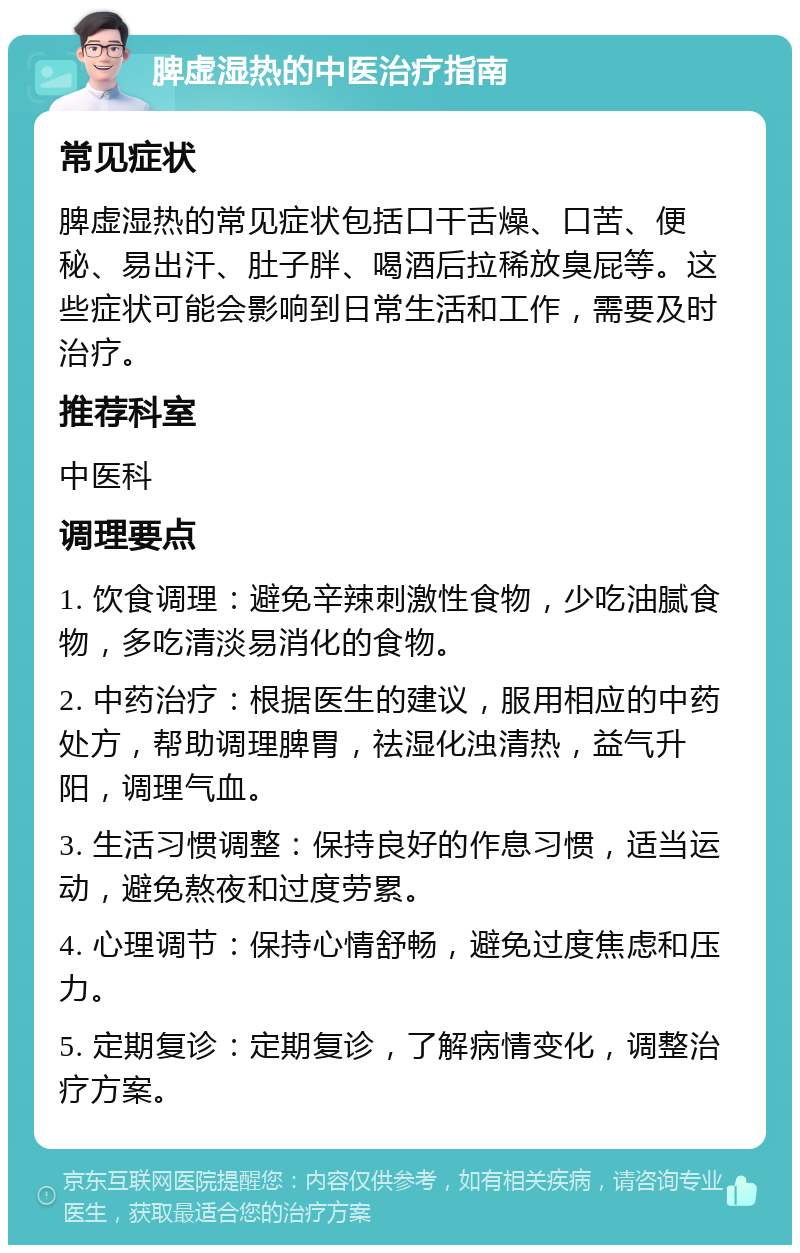 脾虚湿热的中医治疗指南 常见症状 脾虚湿热的常见症状包括口干舌燥、口苦、便秘、易出汗、肚子胖、喝酒后拉稀放臭屁等。这些症状可能会影响到日常生活和工作，需要及时治疗。 推荐科室 中医科 调理要点 1. 饮食调理：避免辛辣刺激性食物，少吃油腻食物，多吃清淡易消化的食物。 2. 中药治疗：根据医生的建议，服用相应的中药处方，帮助调理脾胃，祛湿化浊清热，益气升阳，调理气血。 3. 生活习惯调整：保持良好的作息习惯，适当运动，避免熬夜和过度劳累。 4. 心理调节：保持心情舒畅，避免过度焦虑和压力。 5. 定期复诊：定期复诊，了解病情变化，调整治疗方案。