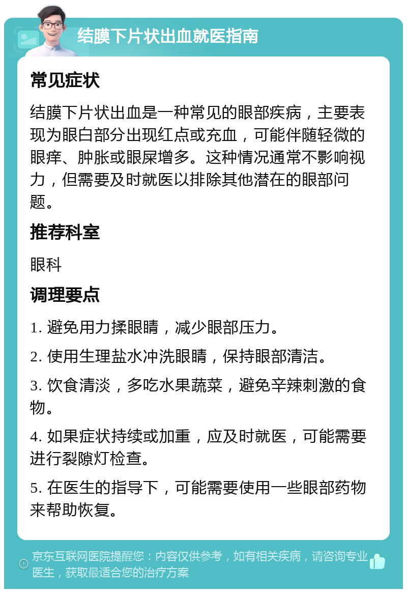 结膜下片状出血就医指南 常见症状 结膜下片状出血是一种常见的眼部疾病，主要表现为眼白部分出现红点或充血，可能伴随轻微的眼痒、肿胀或眼屎增多。这种情况通常不影响视力，但需要及时就医以排除其他潜在的眼部问题。 推荐科室 眼科 调理要点 1. 避免用力揉眼睛，减少眼部压力。 2. 使用生理盐水冲洗眼睛，保持眼部清洁。 3. 饮食清淡，多吃水果蔬菜，避免辛辣刺激的食物。 4. 如果症状持续或加重，应及时就医，可能需要进行裂隙灯检查。 5. 在医生的指导下，可能需要使用一些眼部药物来帮助恢复。