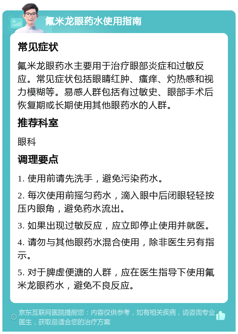 氟米龙眼药水使用指南 常见症状 氟米龙眼药水主要用于治疗眼部炎症和过敏反应。常见症状包括眼睛红肿、瘙痒、灼热感和视力模糊等。易感人群包括有过敏史、眼部手术后恢复期或长期使用其他眼药水的人群。 推荐科室 眼科 调理要点 1. 使用前请先洗手，避免污染药水。 2. 每次使用前摇匀药水，滴入眼中后闭眼轻轻按压内眼角，避免药水流出。 3. 如果出现过敏反应，应立即停止使用并就医。 4. 请勿与其他眼药水混合使用，除非医生另有指示。 5. 对于脾虚便溏的人群，应在医生指导下使用氟米龙眼药水，避免不良反应。