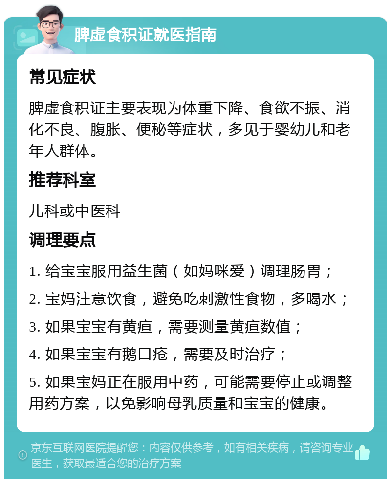 脾虚食积证就医指南 常见症状 脾虚食积证主要表现为体重下降、食欲不振、消化不良、腹胀、便秘等症状，多见于婴幼儿和老年人群体。 推荐科室 儿科或中医科 调理要点 1. 给宝宝服用益生菌（如妈咪爱）调理肠胃； 2. 宝妈注意饮食，避免吃刺激性食物，多喝水； 3. 如果宝宝有黄疸，需要测量黄疸数值； 4. 如果宝宝有鹅口疮，需要及时治疗； 5. 如果宝妈正在服用中药，可能需要停止或调整用药方案，以免影响母乳质量和宝宝的健康。