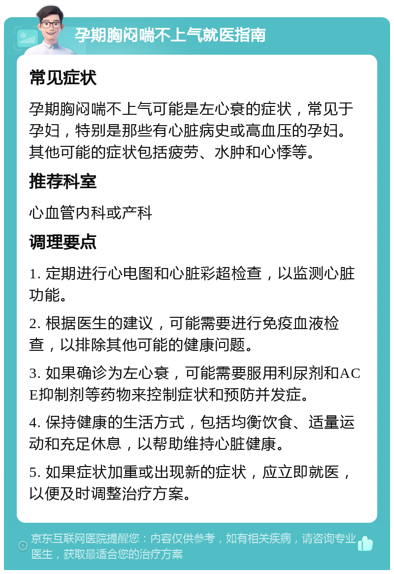 孕期胸闷喘不上气就医指南 常见症状 孕期胸闷喘不上气可能是左心衰的症状，常见于孕妇，特别是那些有心脏病史或高血压的孕妇。其他可能的症状包括疲劳、水肿和心悸等。 推荐科室 心血管内科或产科 调理要点 1. 定期进行心电图和心脏彩超检查，以监测心脏功能。 2. 根据医生的建议，可能需要进行免疫血液检查，以排除其他可能的健康问题。 3. 如果确诊为左心衰，可能需要服用利尿剂和ACE抑制剂等药物来控制症状和预防并发症。 4. 保持健康的生活方式，包括均衡饮食、适量运动和充足休息，以帮助维持心脏健康。 5. 如果症状加重或出现新的症状，应立即就医，以便及时调整治疗方案。