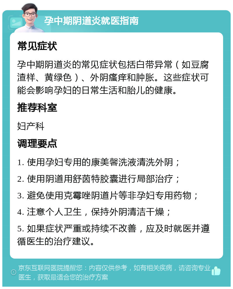 孕中期阴道炎就医指南 常见症状 孕中期阴道炎的常见症状包括白带异常（如豆腐渣样、黄绿色）、外阴瘙痒和肿胀。这些症状可能会影响孕妇的日常生活和胎儿的健康。 推荐科室 妇产科 调理要点 1. 使用孕妇专用的康美馨洗液清洗外阴； 2. 使用阴道用舒茵特胶囊进行局部治疗； 3. 避免使用克霉唑阴道片等非孕妇专用药物； 4. 注意个人卫生，保持外阴清洁干燥； 5. 如果症状严重或持续不改善，应及时就医并遵循医生的治疗建议。