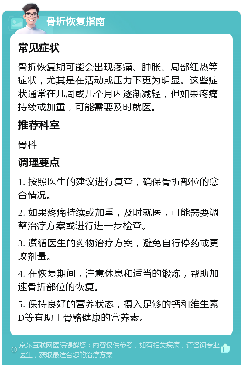 骨折恢复指南 常见症状 骨折恢复期可能会出现疼痛、肿胀、局部红热等症状，尤其是在活动或压力下更为明显。这些症状通常在几周或几个月内逐渐减轻，但如果疼痛持续或加重，可能需要及时就医。 推荐科室 骨科 调理要点 1. 按照医生的建议进行复查，确保骨折部位的愈合情况。 2. 如果疼痛持续或加重，及时就医，可能需要调整治疗方案或进行进一步检查。 3. 遵循医生的药物治疗方案，避免自行停药或更改剂量。 4. 在恢复期间，注意休息和适当的锻炼，帮助加速骨折部位的恢复。 5. 保持良好的营养状态，摄入足够的钙和维生素D等有助于骨骼健康的营养素。