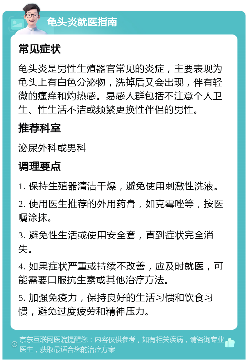 龟头炎就医指南 常见症状 龟头炎是男性生殖器官常见的炎症，主要表现为龟头上有白色分泌物，洗掉后又会出现，伴有轻微的瘙痒和灼热感。易感人群包括不注意个人卫生、性生活不洁或频繁更换性伴侣的男性。 推荐科室 泌尿外科或男科 调理要点 1. 保持生殖器清洁干燥，避免使用刺激性洗液。 2. 使用医生推荐的外用药膏，如克霉唑等，按医嘱涂抹。 3. 避免性生活或使用安全套，直到症状完全消失。 4. 如果症状严重或持续不改善，应及时就医，可能需要口服抗生素或其他治疗方法。 5. 加强免疫力，保持良好的生活习惯和饮食习惯，避免过度疲劳和精神压力。