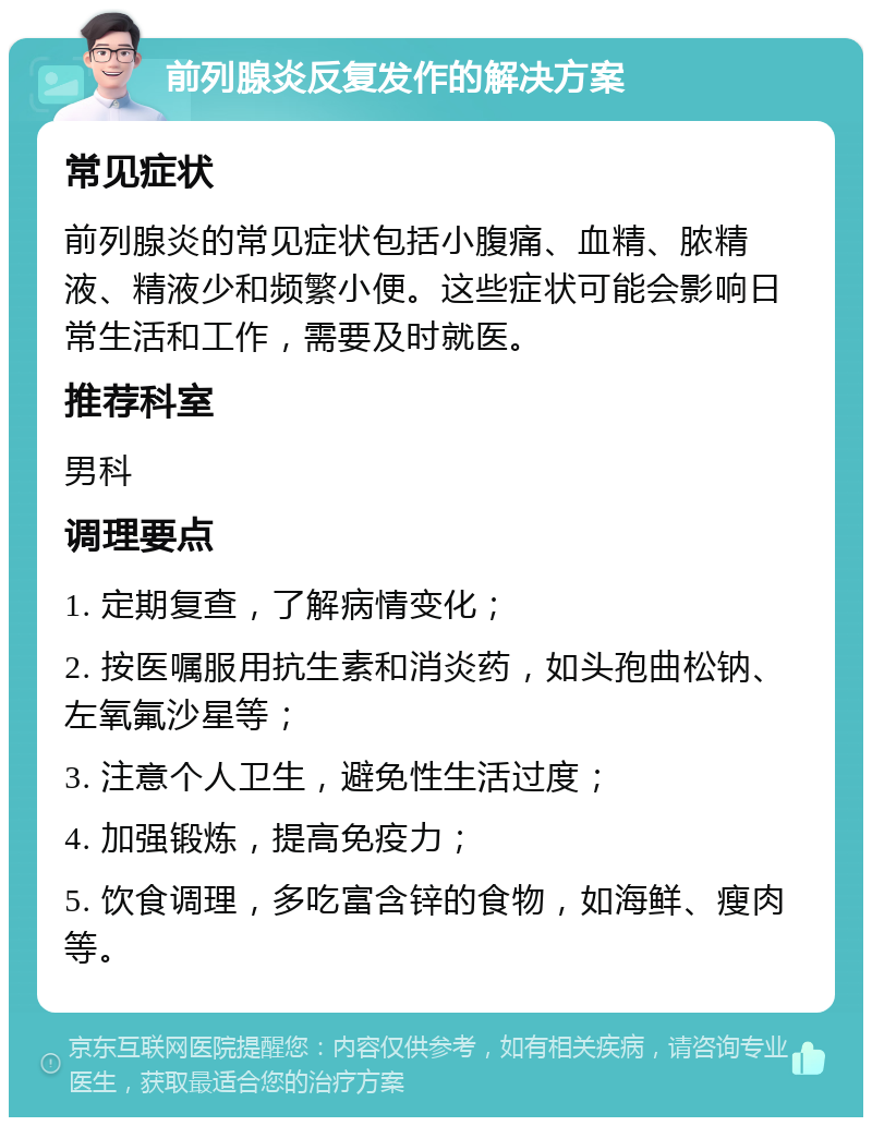 前列腺炎反复发作的解决方案 常见症状 前列腺炎的常见症状包括小腹痛、血精、脓精液、精液少和频繁小便。这些症状可能会影响日常生活和工作，需要及时就医。 推荐科室 男科 调理要点 1. 定期复查，了解病情变化； 2. 按医嘱服用抗生素和消炎药，如头孢曲松钠、左氧氟沙星等； 3. 注意个人卫生，避免性生活过度； 4. 加强锻炼，提高免疫力； 5. 饮食调理，多吃富含锌的食物，如海鲜、瘦肉等。