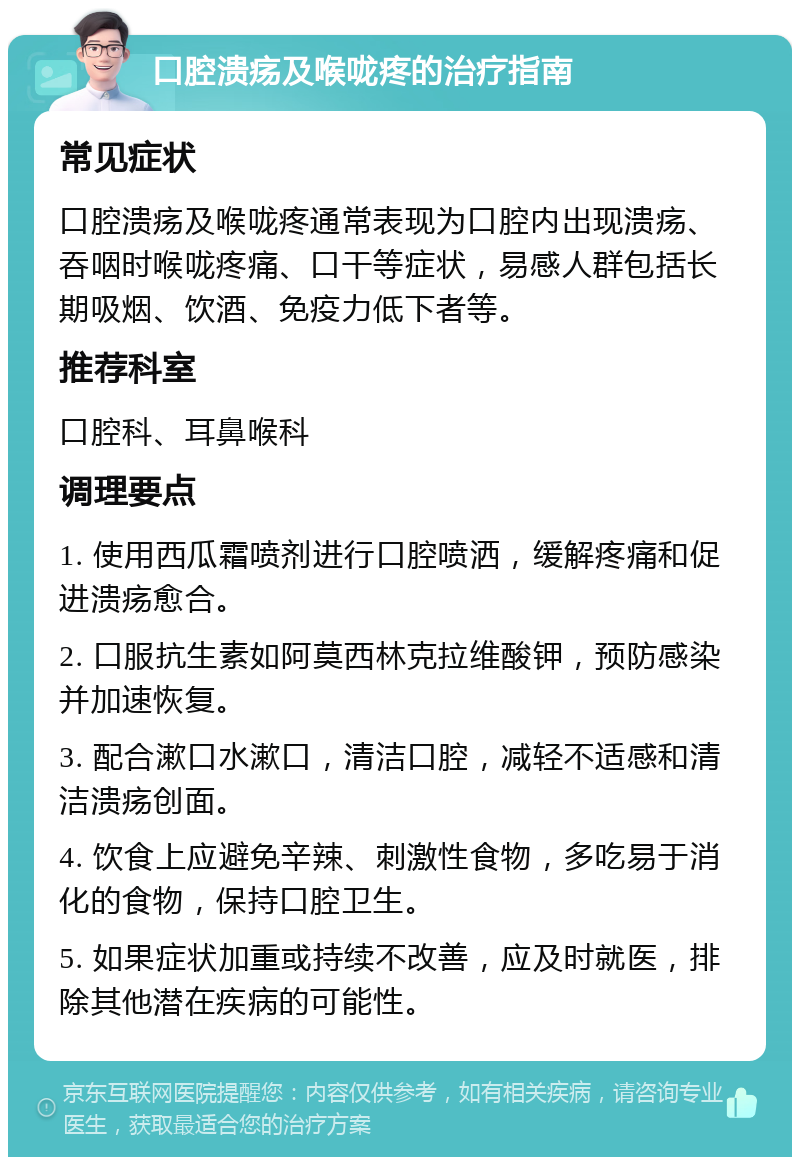 口腔溃疡及喉咙疼的治疗指南 常见症状 口腔溃疡及喉咙疼通常表现为口腔内出现溃疡、吞咽时喉咙疼痛、口干等症状，易感人群包括长期吸烟、饮酒、免疫力低下者等。 推荐科室 口腔科、耳鼻喉科 调理要点 1. 使用西瓜霜喷剂进行口腔喷洒，缓解疼痛和促进溃疡愈合。 2. 口服抗生素如阿莫西林克拉维酸钾，预防感染并加速恢复。 3. 配合漱口水漱口，清洁口腔，减轻不适感和清洁溃疡创面。 4. 饮食上应避免辛辣、刺激性食物，多吃易于消化的食物，保持口腔卫生。 5. 如果症状加重或持续不改善，应及时就医，排除其他潜在疾病的可能性。