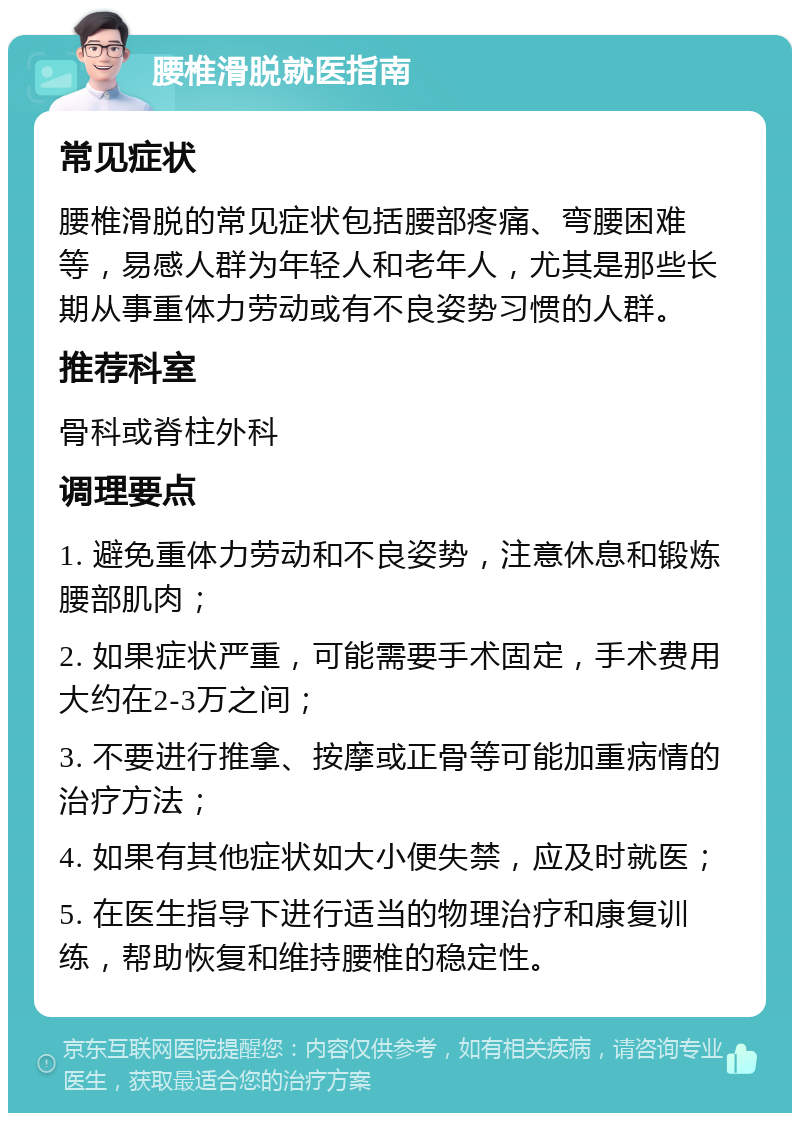 腰椎滑脱就医指南 常见症状 腰椎滑脱的常见症状包括腰部疼痛、弯腰困难等，易感人群为年轻人和老年人，尤其是那些长期从事重体力劳动或有不良姿势习惯的人群。 推荐科室 骨科或脊柱外科 调理要点 1. 避免重体力劳动和不良姿势，注意休息和锻炼腰部肌肉； 2. 如果症状严重，可能需要手术固定，手术费用大约在2-3万之间； 3. 不要进行推拿、按摩或正骨等可能加重病情的治疗方法； 4. 如果有其他症状如大小便失禁，应及时就医； 5. 在医生指导下进行适当的物理治疗和康复训练，帮助恢复和维持腰椎的稳定性。