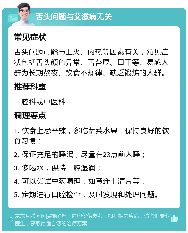 舌头问题与艾滋病无关 常见症状 舌头问题可能与上火、内热等因素有关，常见症状包括舌头颜色异常、舌苔厚、口干等。易感人群为长期熬夜、饮食不规律、缺乏锻炼的人群。 推荐科室 口腔科或中医科 调理要点 1. 饮食上忌辛辣，多吃蔬菜水果，保持良好的饮食习惯； 2. 保证充足的睡眠，尽量在23点前入睡； 3. 多喝水，保持口腔湿润； 4. 可以尝试中药调理，如黄连上清片等； 5. 定期进行口腔检查，及时发现和处理问题。