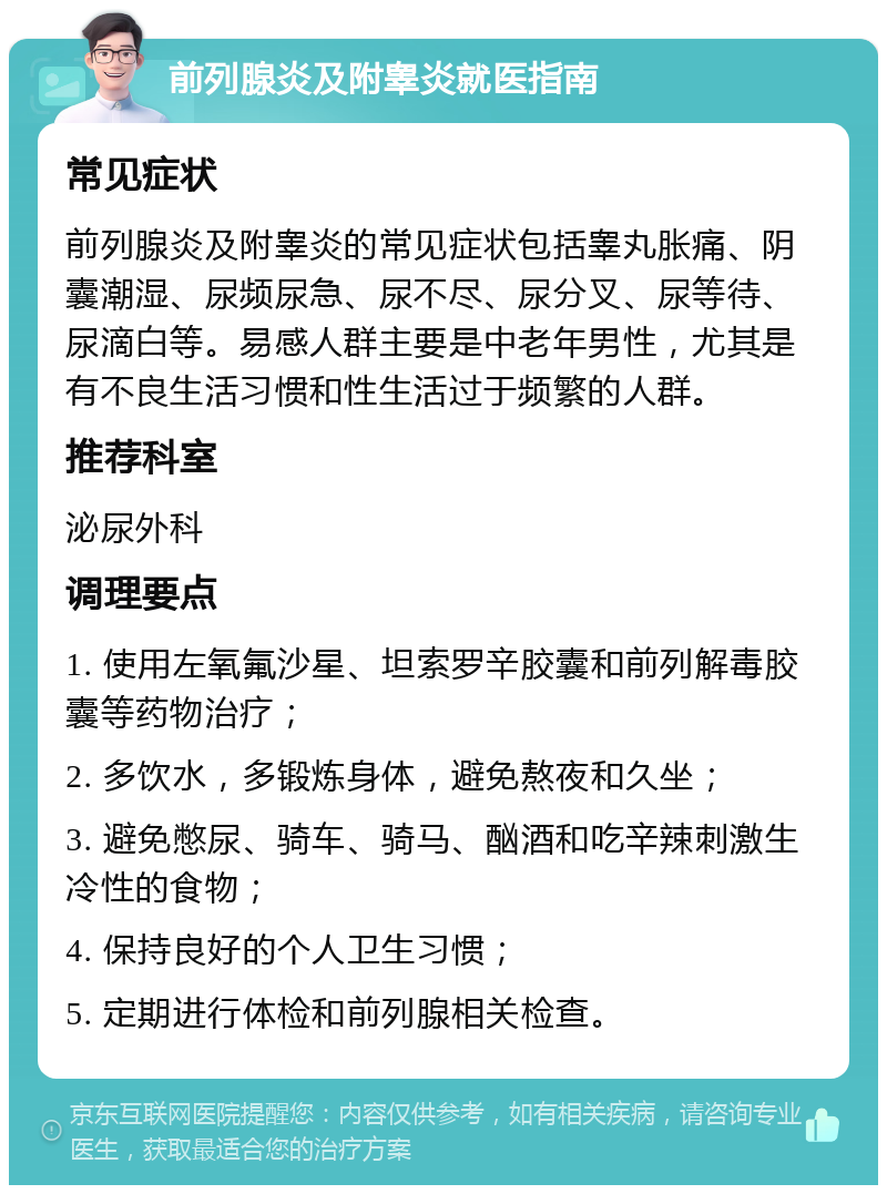 前列腺炎及附睾炎就医指南 常见症状 前列腺炎及附睾炎的常见症状包括睾丸胀痛、阴囊潮湿、尿频尿急、尿不尽、尿分叉、尿等待、尿滴白等。易感人群主要是中老年男性，尤其是有不良生活习惯和性生活过于频繁的人群。 推荐科室 泌尿外科 调理要点 1. 使用左氧氟沙星、坦索罗辛胶囊和前列解毒胶囊等药物治疗； 2. 多饮水，多锻炼身体，避免熬夜和久坐； 3. 避免憋尿、骑车、骑马、酗酒和吃辛辣刺激生冷性的食物； 4. 保持良好的个人卫生习惯； 5. 定期进行体检和前列腺相关检查。