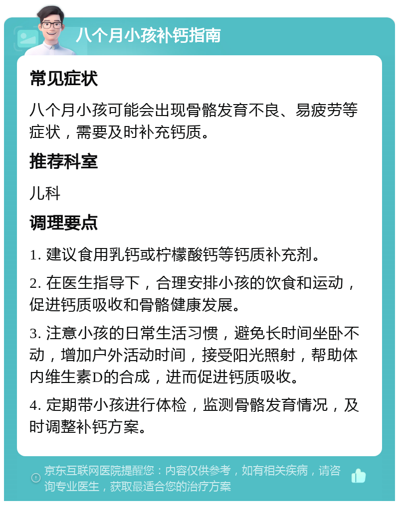 八个月小孩补钙指南 常见症状 八个月小孩可能会出现骨骼发育不良、易疲劳等症状，需要及时补充钙质。 推荐科室 儿科 调理要点 1. 建议食用乳钙或柠檬酸钙等钙质补充剂。 2. 在医生指导下，合理安排小孩的饮食和运动，促进钙质吸收和骨骼健康发展。 3. 注意小孩的日常生活习惯，避免长时间坐卧不动，增加户外活动时间，接受阳光照射，帮助体内维生素D的合成，进而促进钙质吸收。 4. 定期带小孩进行体检，监测骨骼发育情况，及时调整补钙方案。