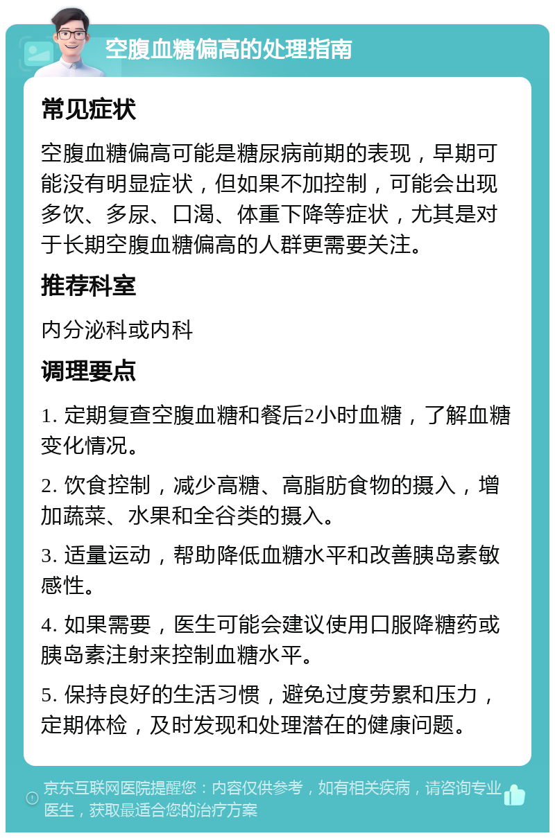 空腹血糖偏高的处理指南 常见症状 空腹血糖偏高可能是糖尿病前期的表现，早期可能没有明显症状，但如果不加控制，可能会出现多饮、多尿、口渴、体重下降等症状，尤其是对于长期空腹血糖偏高的人群更需要关注。 推荐科室 内分泌科或内科 调理要点 1. 定期复查空腹血糖和餐后2小时血糖，了解血糖变化情况。 2. 饮食控制，减少高糖、高脂肪食物的摄入，增加蔬菜、水果和全谷类的摄入。 3. 适量运动，帮助降低血糖水平和改善胰岛素敏感性。 4. 如果需要，医生可能会建议使用口服降糖药或胰岛素注射来控制血糖水平。 5. 保持良好的生活习惯，避免过度劳累和压力，定期体检，及时发现和处理潜在的健康问题。