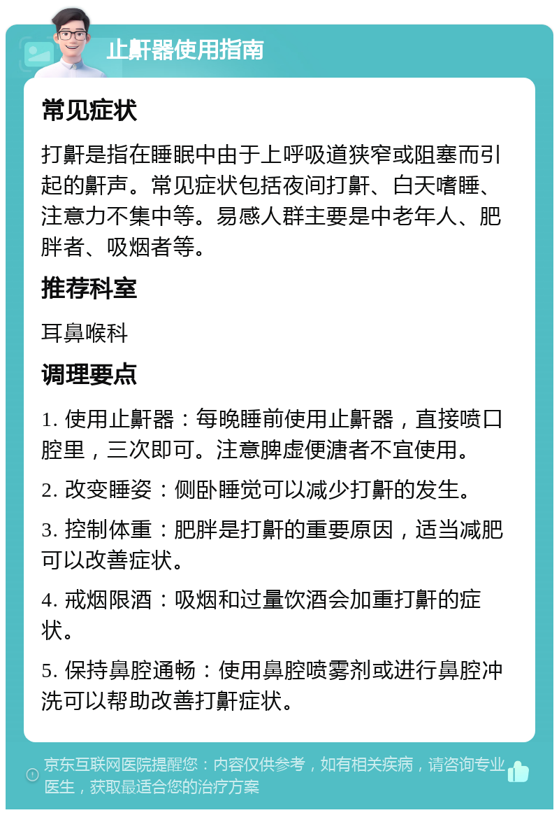 止鼾器使用指南 常见症状 打鼾是指在睡眠中由于上呼吸道狭窄或阻塞而引起的鼾声。常见症状包括夜间打鼾、白天嗜睡、注意力不集中等。易感人群主要是中老年人、肥胖者、吸烟者等。 推荐科室 耳鼻喉科 调理要点 1. 使用止鼾器：每晚睡前使用止鼾器，直接喷口腔里，三次即可。注意脾虚便溏者不宜使用。 2. 改变睡姿：侧卧睡觉可以减少打鼾的发生。 3. 控制体重：肥胖是打鼾的重要原因，适当减肥可以改善症状。 4. 戒烟限酒：吸烟和过量饮酒会加重打鼾的症状。 5. 保持鼻腔通畅：使用鼻腔喷雾剂或进行鼻腔冲洗可以帮助改善打鼾症状。