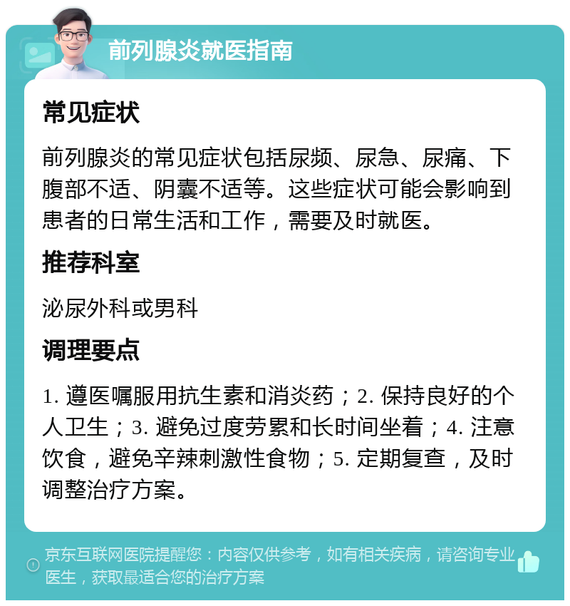 前列腺炎就医指南 常见症状 前列腺炎的常见症状包括尿频、尿急、尿痛、下腹部不适、阴囊不适等。这些症状可能会影响到患者的日常生活和工作，需要及时就医。 推荐科室 泌尿外科或男科 调理要点 1. 遵医嘱服用抗生素和消炎药；2. 保持良好的个人卫生；3. 避免过度劳累和长时间坐着；4. 注意饮食，避免辛辣刺激性食物；5. 定期复查，及时调整治疗方案。