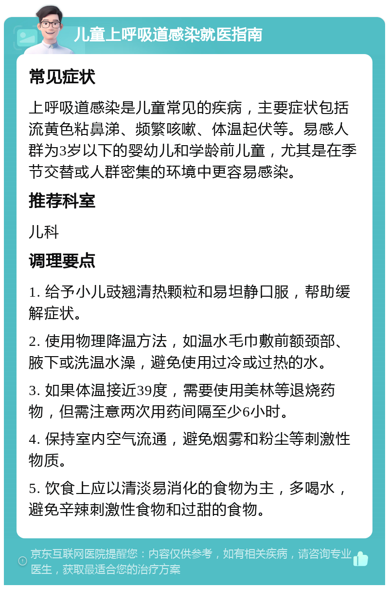 儿童上呼吸道感染就医指南 常见症状 上呼吸道感染是儿童常见的疾病，主要症状包括流黄色粘鼻涕、频繁咳嗽、体温起伏等。易感人群为3岁以下的婴幼儿和学龄前儿童，尤其是在季节交替或人群密集的环境中更容易感染。 推荐科室 儿科 调理要点 1. 给予小儿豉翘清热颗粒和易坦静口服，帮助缓解症状。 2. 使用物理降温方法，如温水毛巾敷前额颈部、腋下或洗温水澡，避免使用过冷或过热的水。 3. 如果体温接近39度，需要使用美林等退烧药物，但需注意两次用药间隔至少6小时。 4. 保持室内空气流通，避免烟雾和粉尘等刺激性物质。 5. 饮食上应以清淡易消化的食物为主，多喝水，避免辛辣刺激性食物和过甜的食物。