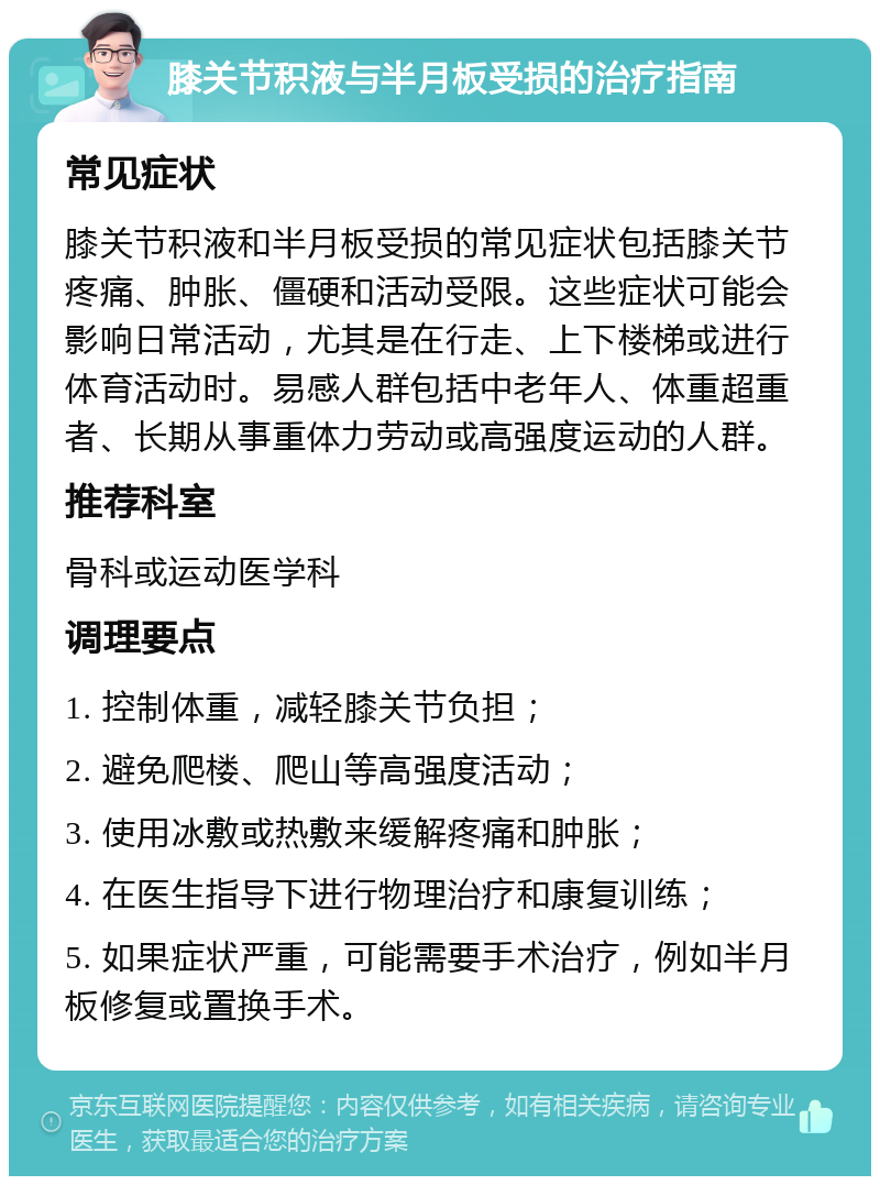 膝关节积液与半月板受损的治疗指南 常见症状 膝关节积液和半月板受损的常见症状包括膝关节疼痛、肿胀、僵硬和活动受限。这些症状可能会影响日常活动，尤其是在行走、上下楼梯或进行体育活动时。易感人群包括中老年人、体重超重者、长期从事重体力劳动或高强度运动的人群。 推荐科室 骨科或运动医学科 调理要点 1. 控制体重，减轻膝关节负担； 2. 避免爬楼、爬山等高强度活动； 3. 使用冰敷或热敷来缓解疼痛和肿胀； 4. 在医生指导下进行物理治疗和康复训练； 5. 如果症状严重，可能需要手术治疗，例如半月板修复或置换手术。