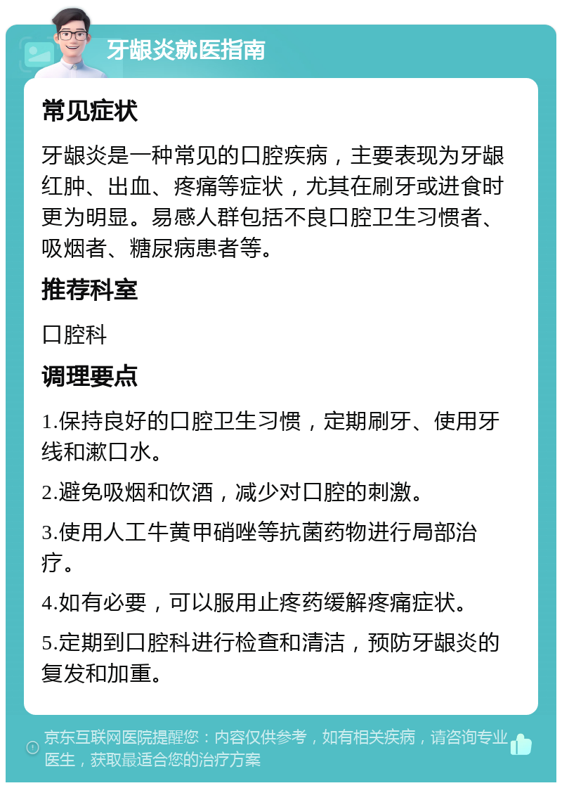 牙龈炎就医指南 常见症状 牙龈炎是一种常见的口腔疾病，主要表现为牙龈红肿、出血、疼痛等症状，尤其在刷牙或进食时更为明显。易感人群包括不良口腔卫生习惯者、吸烟者、糖尿病患者等。 推荐科室 口腔科 调理要点 1.保持良好的口腔卫生习惯，定期刷牙、使用牙线和漱口水。 2.避免吸烟和饮酒，减少对口腔的刺激。 3.使用人工牛黄甲硝唑等抗菌药物进行局部治疗。 4.如有必要，可以服用止疼药缓解疼痛症状。 5.定期到口腔科进行检查和清洁，预防牙龈炎的复发和加重。