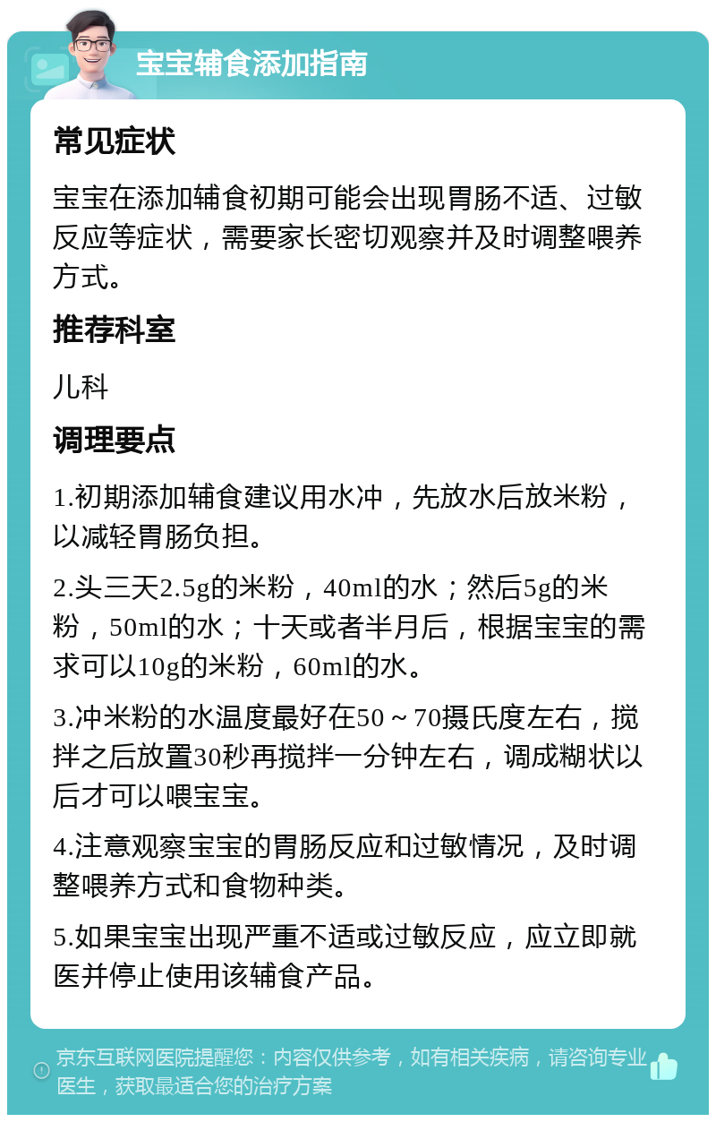 宝宝辅食添加指南 常见症状 宝宝在添加辅食初期可能会出现胃肠不适、过敏反应等症状，需要家长密切观察并及时调整喂养方式。 推荐科室 儿科 调理要点 1.初期添加辅食建议用水冲，先放水后放米粉，以减轻胃肠负担。 2.头三天2.5g的米粉，40ml的水；然后5g的米粉，50ml的水；十天或者半月后，根据宝宝的需求可以10g的米粉，60ml的水。 3.冲米粉的水温度最好在50～70摄氏度左右，搅拌之后放置30秒再搅拌一分钟左右，调成糊状以后才可以喂宝宝。 4.注意观察宝宝的胃肠反应和过敏情况，及时调整喂养方式和食物种类。 5.如果宝宝出现严重不适或过敏反应，应立即就医并停止使用该辅食产品。