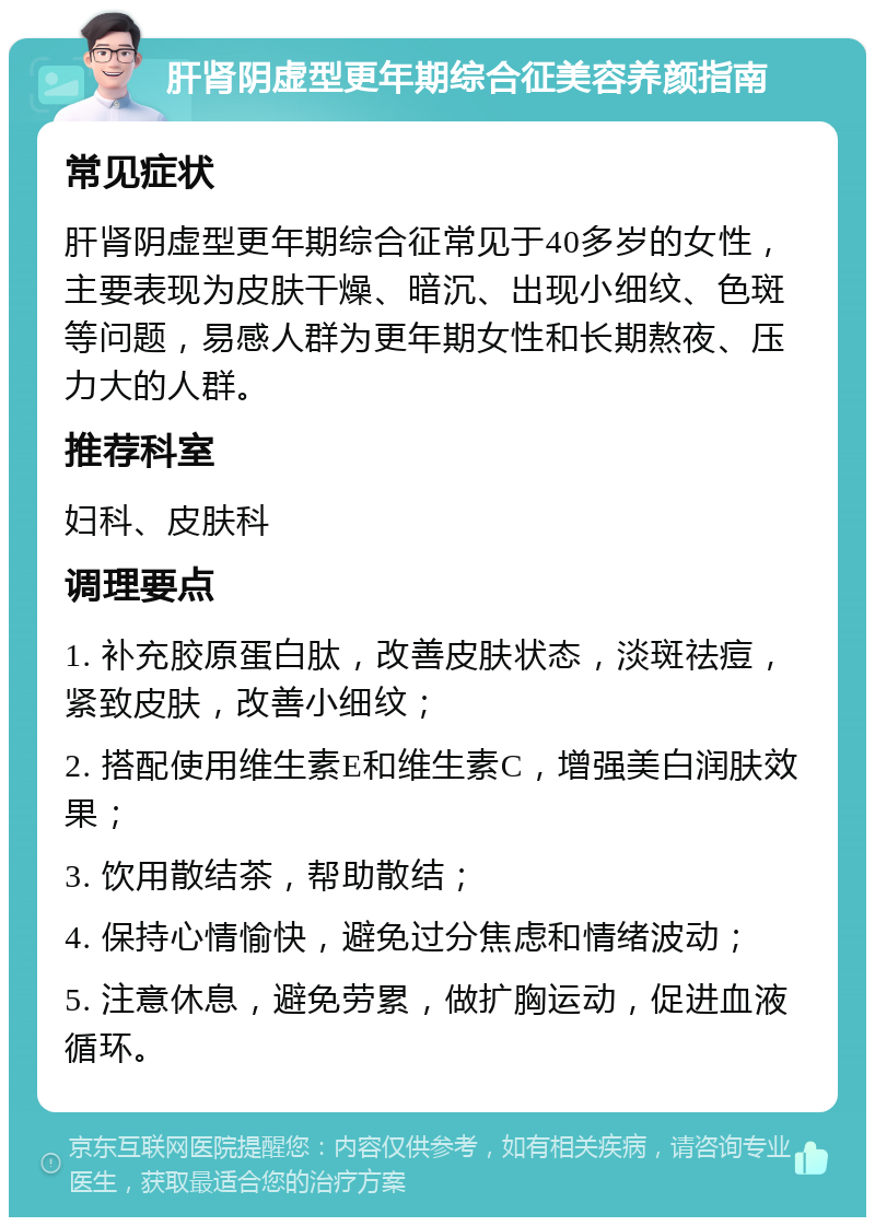 肝肾阴虚型更年期综合征美容养颜指南 常见症状 肝肾阴虚型更年期综合征常见于40多岁的女性，主要表现为皮肤干燥、暗沉、出现小细纹、色斑等问题，易感人群为更年期女性和长期熬夜、压力大的人群。 推荐科室 妇科、皮肤科 调理要点 1. 补充胶原蛋白肽，改善皮肤状态，淡斑祛痘，紧致皮肤，改善小细纹； 2. 搭配使用维生素E和维生素C，增强美白润肤效果； 3. 饮用散结茶，帮助散结； 4. 保持心情愉快，避免过分焦虑和情绪波动； 5. 注意休息，避免劳累，做扩胸运动，促进血液循环。