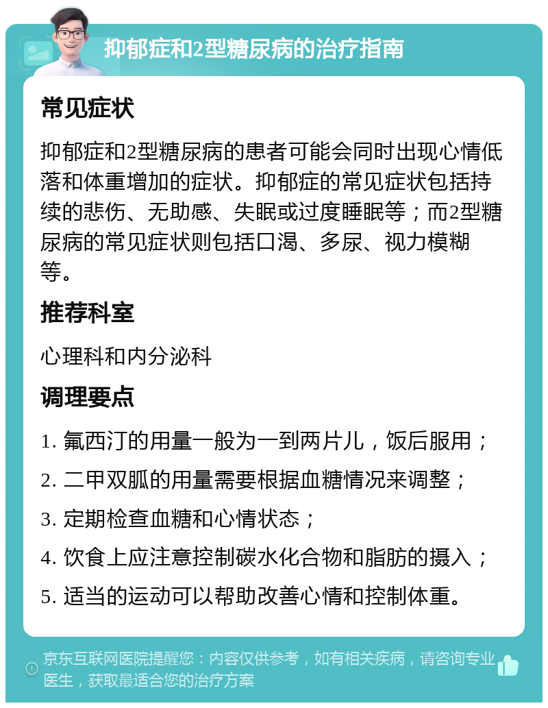 抑郁症和2型糖尿病的治疗指南 常见症状 抑郁症和2型糖尿病的患者可能会同时出现心情低落和体重增加的症状。抑郁症的常见症状包括持续的悲伤、无助感、失眠或过度睡眠等；而2型糖尿病的常见症状则包括口渴、多尿、视力模糊等。 推荐科室 心理科和内分泌科 调理要点 1. 氟西汀的用量一般为一到两片儿，饭后服用； 2. 二甲双胍的用量需要根据血糖情况来调整； 3. 定期检查血糖和心情状态； 4. 饮食上应注意控制碳水化合物和脂肪的摄入； 5. 适当的运动可以帮助改善心情和控制体重。