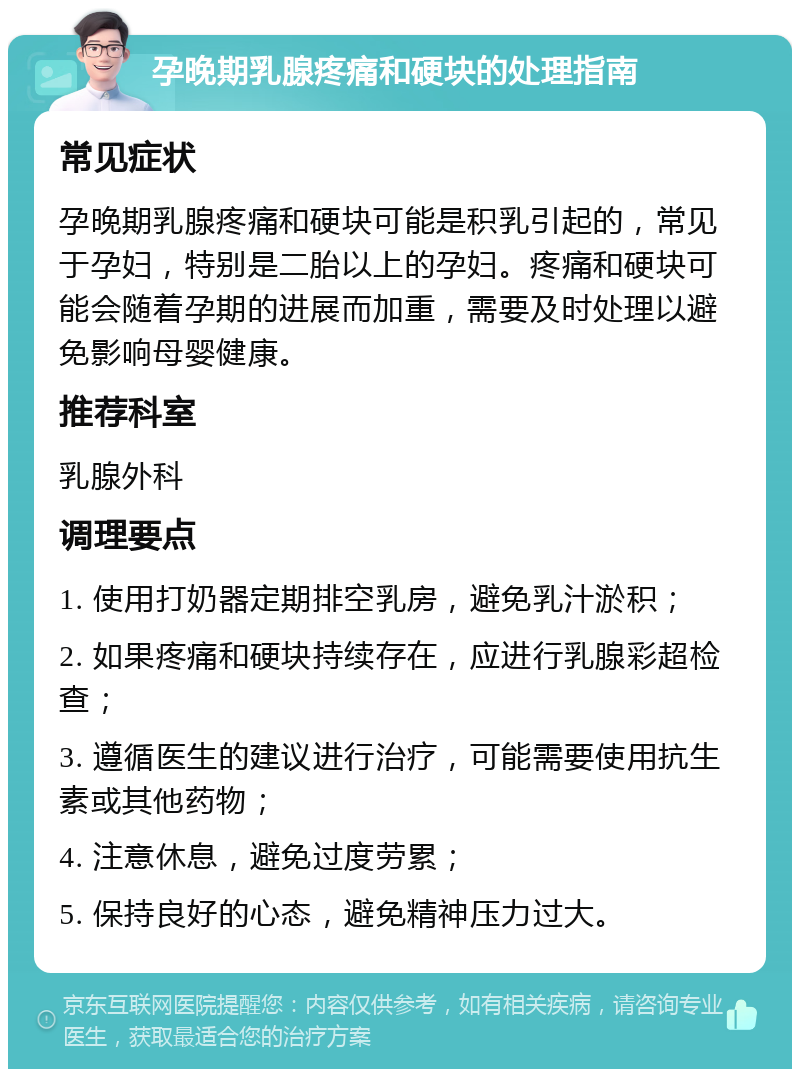 孕晚期乳腺疼痛和硬块的处理指南 常见症状 孕晚期乳腺疼痛和硬块可能是积乳引起的，常见于孕妇，特别是二胎以上的孕妇。疼痛和硬块可能会随着孕期的进展而加重，需要及时处理以避免影响母婴健康。 推荐科室 乳腺外科 调理要点 1. 使用打奶器定期排空乳房，避免乳汁淤积； 2. 如果疼痛和硬块持续存在，应进行乳腺彩超检查； 3. 遵循医生的建议进行治疗，可能需要使用抗生素或其他药物； 4. 注意休息，避免过度劳累； 5. 保持良好的心态，避免精神压力过大。