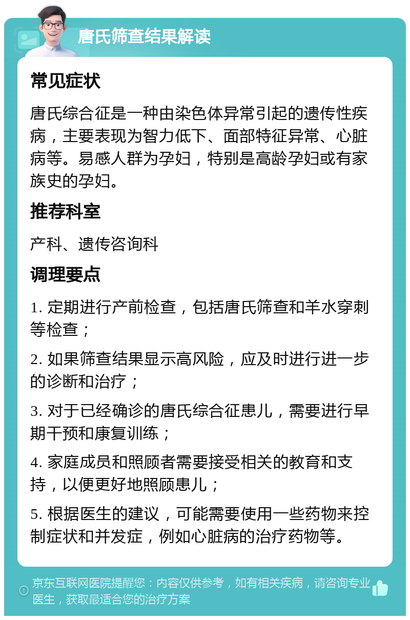 唐氏筛查结果解读 常见症状 唐氏综合征是一种由染色体异常引起的遗传性疾病，主要表现为智力低下、面部特征异常、心脏病等。易感人群为孕妇，特别是高龄孕妇或有家族史的孕妇。 推荐科室 产科、遗传咨询科 调理要点 1. 定期进行产前检查，包括唐氏筛查和羊水穿刺等检查； 2. 如果筛查结果显示高风险，应及时进行进一步的诊断和治疗； 3. 对于已经确诊的唐氏综合征患儿，需要进行早期干预和康复训练； 4. 家庭成员和照顾者需要接受相关的教育和支持，以便更好地照顾患儿； 5. 根据医生的建议，可能需要使用一些药物来控制症状和并发症，例如心脏病的治疗药物等。