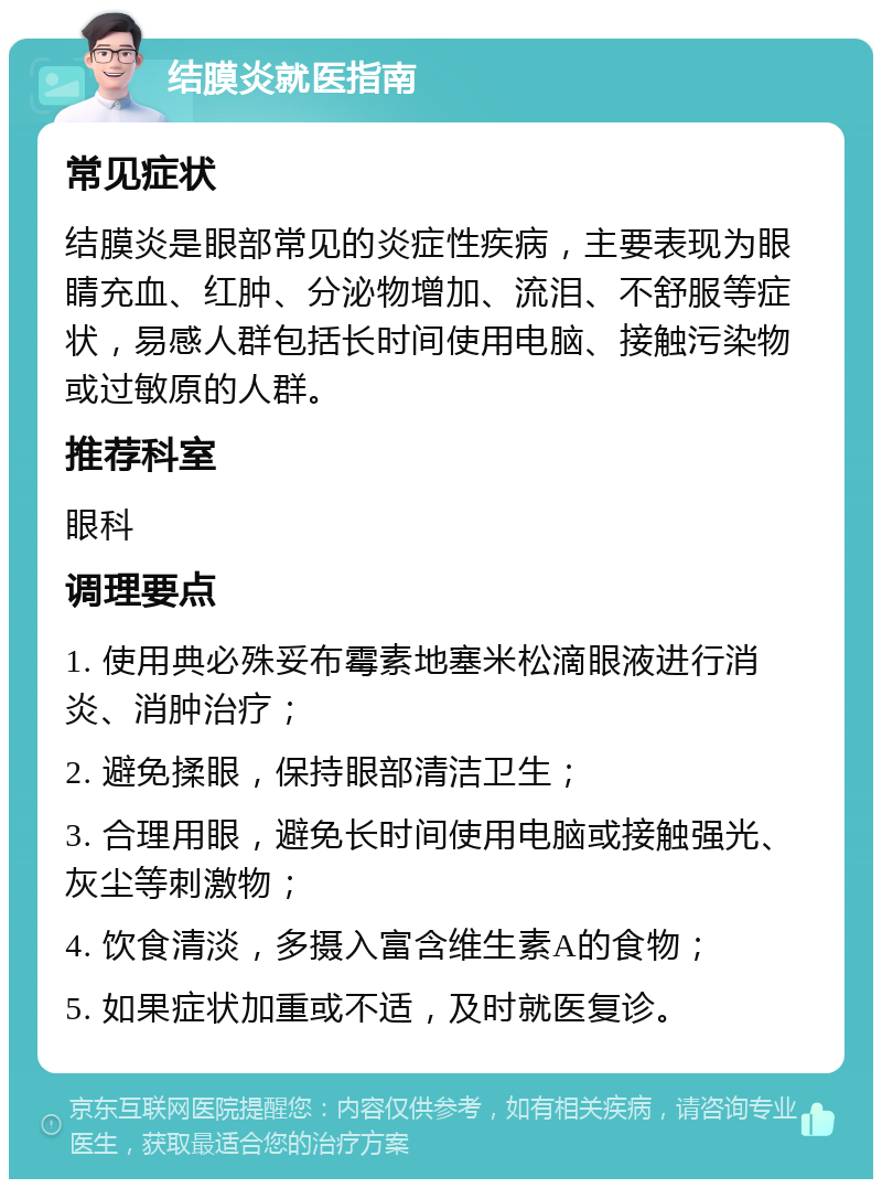 结膜炎就医指南 常见症状 结膜炎是眼部常见的炎症性疾病，主要表现为眼睛充血、红肿、分泌物增加、流泪、不舒服等症状，易感人群包括长时间使用电脑、接触污染物或过敏原的人群。 推荐科室 眼科 调理要点 1. 使用典必殊妥布霉素地塞米松滴眼液进行消炎、消肿治疗； 2. 避免揉眼，保持眼部清洁卫生； 3. 合理用眼，避免长时间使用电脑或接触强光、灰尘等刺激物； 4. 饮食清淡，多摄入富含维生素A的食物； 5. 如果症状加重或不适，及时就医复诊。