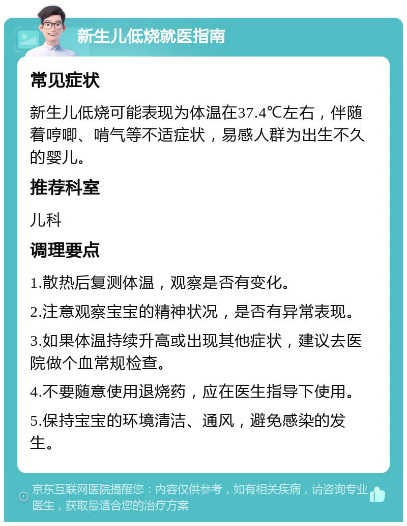 新生儿低烧就医指南 常见症状 新生儿低烧可能表现为体温在37.4℃左右，伴随着哼唧、啃气等不适症状，易感人群为出生不久的婴儿。 推荐科室 儿科 调理要点 1.散热后复测体温，观察是否有变化。 2.注意观察宝宝的精神状况，是否有异常表现。 3.如果体温持续升高或出现其他症状，建议去医院做个血常规检查。 4.不要随意使用退烧药，应在医生指导下使用。 5.保持宝宝的环境清洁、通风，避免感染的发生。