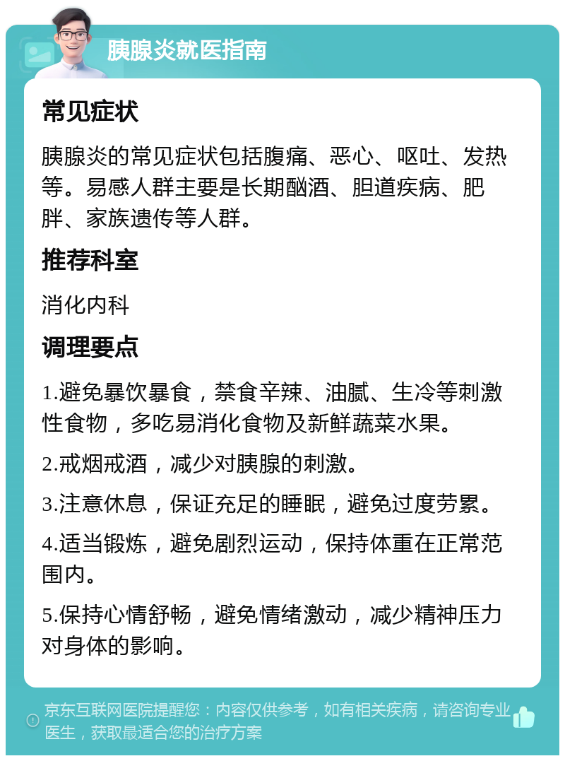 胰腺炎就医指南 常见症状 胰腺炎的常见症状包括腹痛、恶心、呕吐、发热等。易感人群主要是长期酗酒、胆道疾病、肥胖、家族遗传等人群。 推荐科室 消化内科 调理要点 1.避免暴饮暴食，禁食辛辣、油腻、生冷等刺激性食物，多吃易消化食物及新鲜蔬菜水果。 2.戒烟戒酒，减少对胰腺的刺激。 3.注意休息，保证充足的睡眠，避免过度劳累。 4.适当锻炼，避免剧烈运动，保持体重在正常范围内。 5.保持心情舒畅，避免情绪激动，减少精神压力对身体的影响。