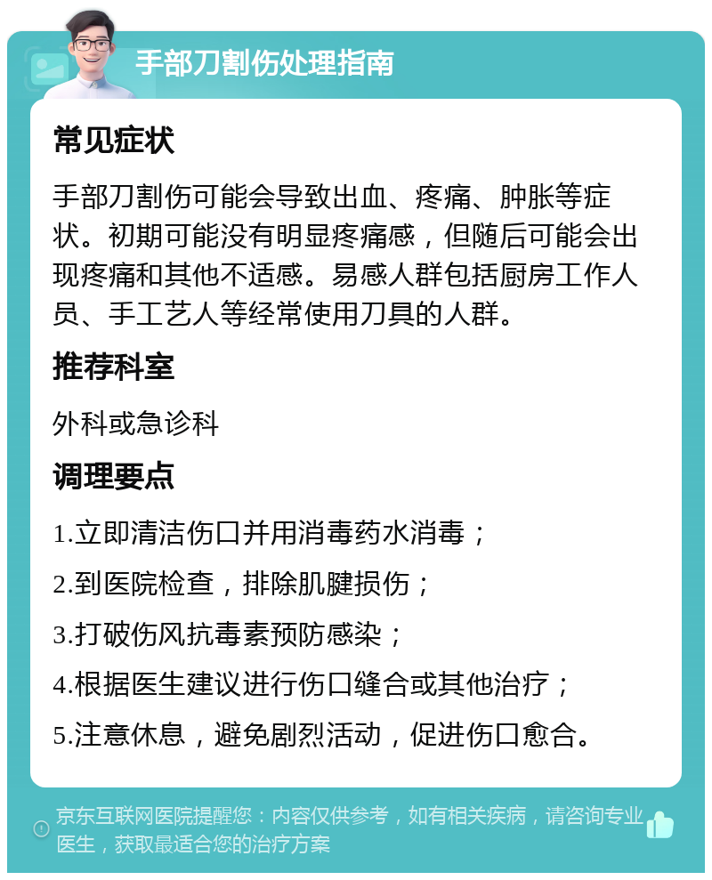 手部刀割伤处理指南 常见症状 手部刀割伤可能会导致出血、疼痛、肿胀等症状。初期可能没有明显疼痛感，但随后可能会出现疼痛和其他不适感。易感人群包括厨房工作人员、手工艺人等经常使用刀具的人群。 推荐科室 外科或急诊科 调理要点 1.立即清洁伤口并用消毒药水消毒； 2.到医院检查，排除肌腱损伤； 3.打破伤风抗毒素预防感染； 4.根据医生建议进行伤口缝合或其他治疗； 5.注意休息，避免剧烈活动，促进伤口愈合。