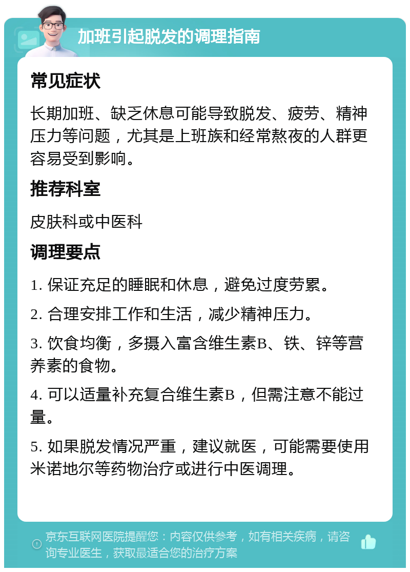 加班引起脱发的调理指南 常见症状 长期加班、缺乏休息可能导致脱发、疲劳、精神压力等问题，尤其是上班族和经常熬夜的人群更容易受到影响。 推荐科室 皮肤科或中医科 调理要点 1. 保证充足的睡眠和休息，避免过度劳累。 2. 合理安排工作和生活，减少精神压力。 3. 饮食均衡，多摄入富含维生素B、铁、锌等营养素的食物。 4. 可以适量补充复合维生素B，但需注意不能过量。 5. 如果脱发情况严重，建议就医，可能需要使用米诺地尔等药物治疗或进行中医调理。