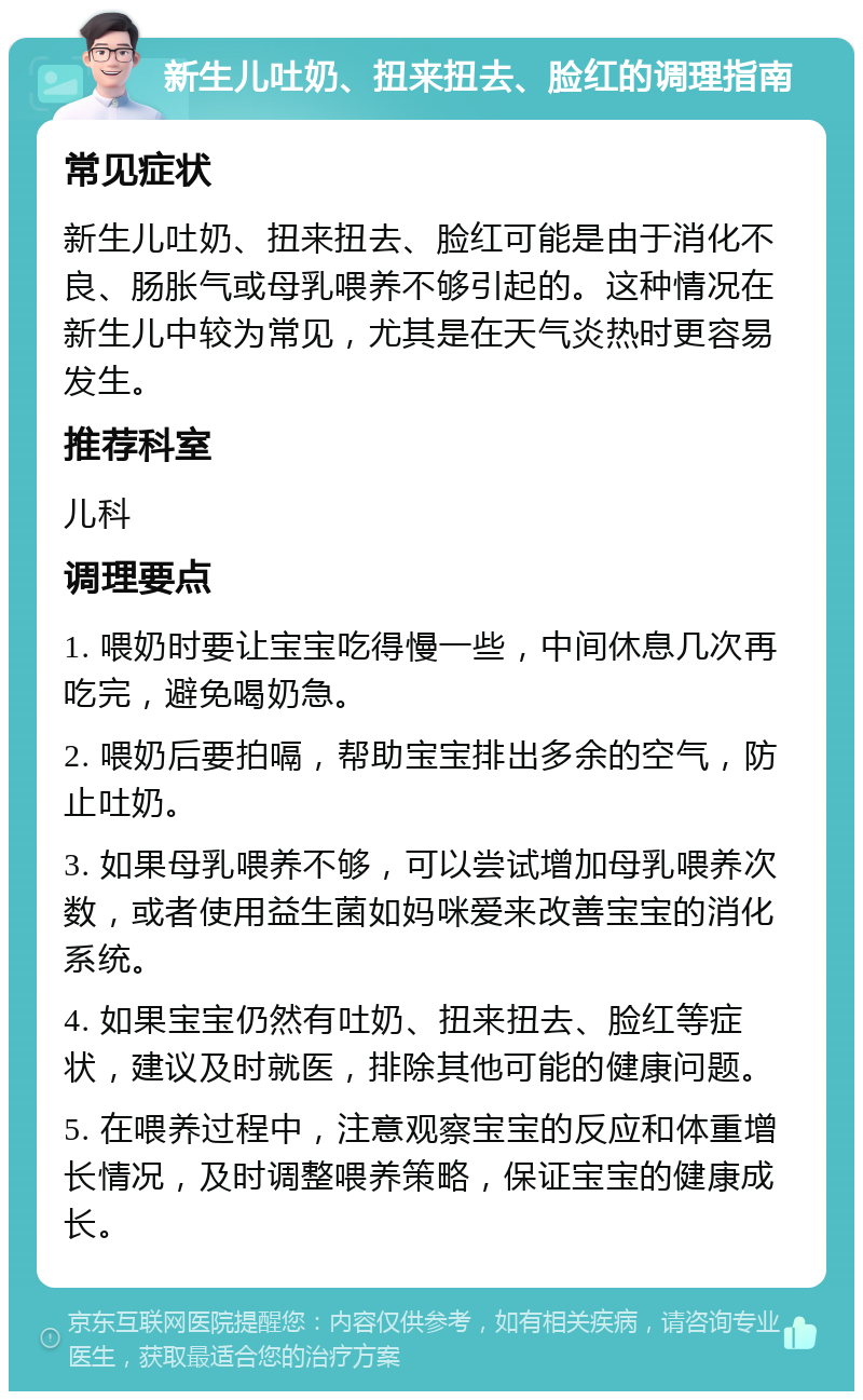 新生儿吐奶、扭来扭去、脸红的调理指南 常见症状 新生儿吐奶、扭来扭去、脸红可能是由于消化不良、肠胀气或母乳喂养不够引起的。这种情况在新生儿中较为常见，尤其是在天气炎热时更容易发生。 推荐科室 儿科 调理要点 1. 喂奶时要让宝宝吃得慢一些，中间休息几次再吃完，避免喝奶急。 2. 喂奶后要拍嗝，帮助宝宝排出多余的空气，防止吐奶。 3. 如果母乳喂养不够，可以尝试增加母乳喂养次数，或者使用益生菌如妈咪爱来改善宝宝的消化系统。 4. 如果宝宝仍然有吐奶、扭来扭去、脸红等症状，建议及时就医，排除其他可能的健康问题。 5. 在喂养过程中，注意观察宝宝的反应和体重增长情况，及时调整喂养策略，保证宝宝的健康成长。