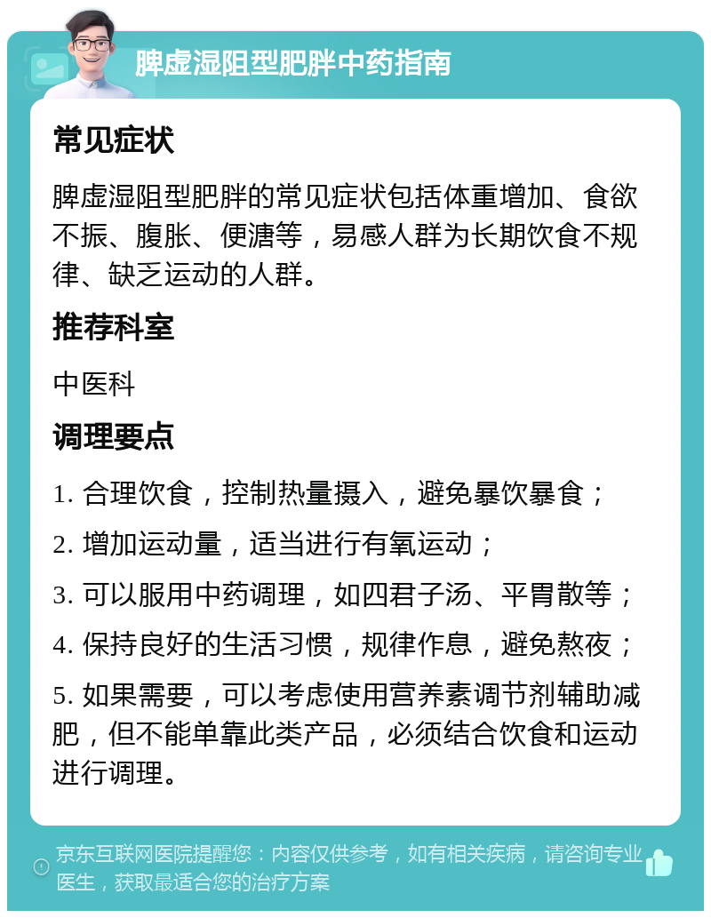 脾虚湿阻型肥胖中药指南 常见症状 脾虚湿阻型肥胖的常见症状包括体重增加、食欲不振、腹胀、便溏等，易感人群为长期饮食不规律、缺乏运动的人群。 推荐科室 中医科 调理要点 1. 合理饮食，控制热量摄入，避免暴饮暴食； 2. 增加运动量，适当进行有氧运动； 3. 可以服用中药调理，如四君子汤、平胃散等； 4. 保持良好的生活习惯，规律作息，避免熬夜； 5. 如果需要，可以考虑使用营养素调节剂辅助减肥，但不能单靠此类产品，必须结合饮食和运动进行调理。