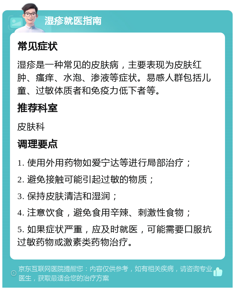 湿疹就医指南 常见症状 湿疹是一种常见的皮肤病，主要表现为皮肤红肿、瘙痒、水泡、渗液等症状。易感人群包括儿童、过敏体质者和免疫力低下者等。 推荐科室 皮肤科 调理要点 1. 使用外用药物如爱宁达等进行局部治疗； 2. 避免接触可能引起过敏的物质； 3. 保持皮肤清洁和湿润； 4. 注意饮食，避免食用辛辣、刺激性食物； 5. 如果症状严重，应及时就医，可能需要口服抗过敏药物或激素类药物治疗。