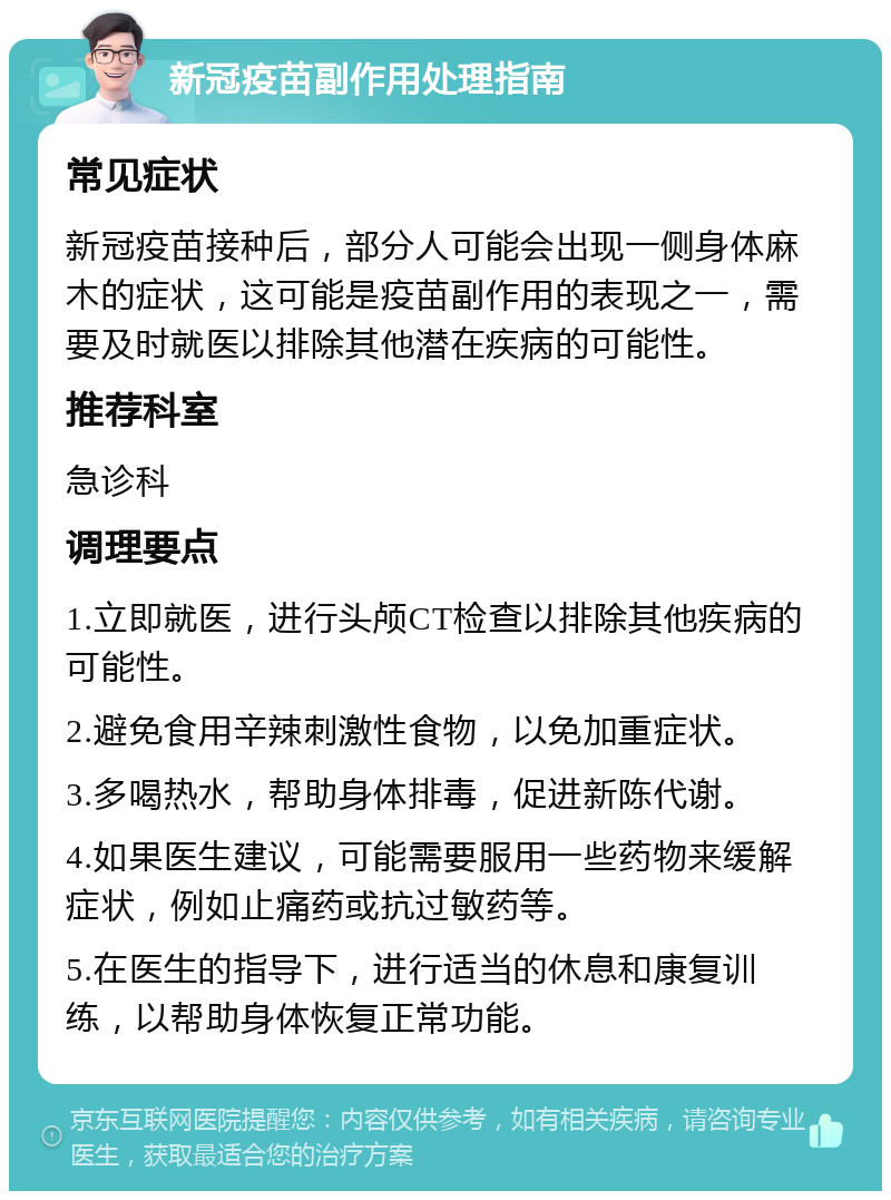 新冠疫苗副作用处理指南 常见症状 新冠疫苗接种后，部分人可能会出现一侧身体麻木的症状，这可能是疫苗副作用的表现之一，需要及时就医以排除其他潜在疾病的可能性。 推荐科室 急诊科 调理要点 1.立即就医，进行头颅CT检查以排除其他疾病的可能性。 2.避免食用辛辣刺激性食物，以免加重症状。 3.多喝热水，帮助身体排毒，促进新陈代谢。 4.如果医生建议，可能需要服用一些药物来缓解症状，例如止痛药或抗过敏药等。 5.在医生的指导下，进行适当的休息和康复训练，以帮助身体恢复正常功能。