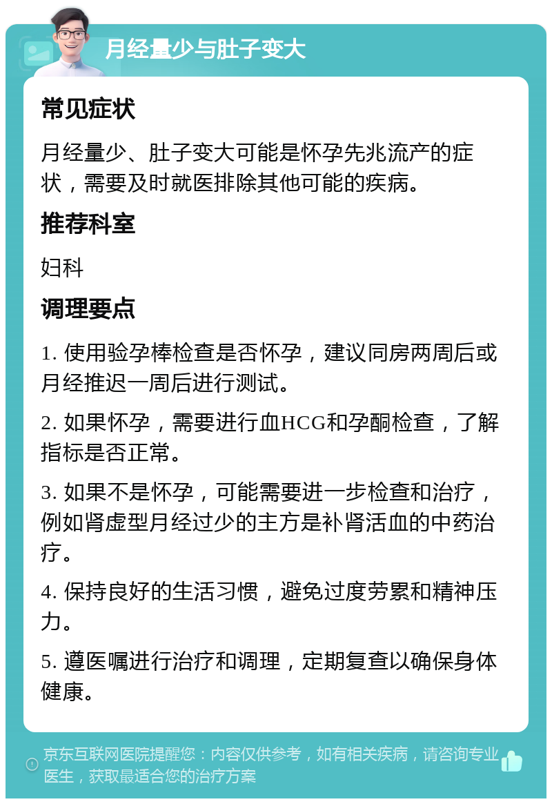 月经量少与肚子变大 常见症状 月经量少、肚子变大可能是怀孕先兆流产的症状，需要及时就医排除其他可能的疾病。 推荐科室 妇科 调理要点 1. 使用验孕棒检查是否怀孕，建议同房两周后或月经推迟一周后进行测试。 2. 如果怀孕，需要进行血HCG和孕酮检查，了解指标是否正常。 3. 如果不是怀孕，可能需要进一步检查和治疗，例如肾虚型月经过少的主方是补肾活血的中药治疗。 4. 保持良好的生活习惯，避免过度劳累和精神压力。 5. 遵医嘱进行治疗和调理，定期复查以确保身体健康。