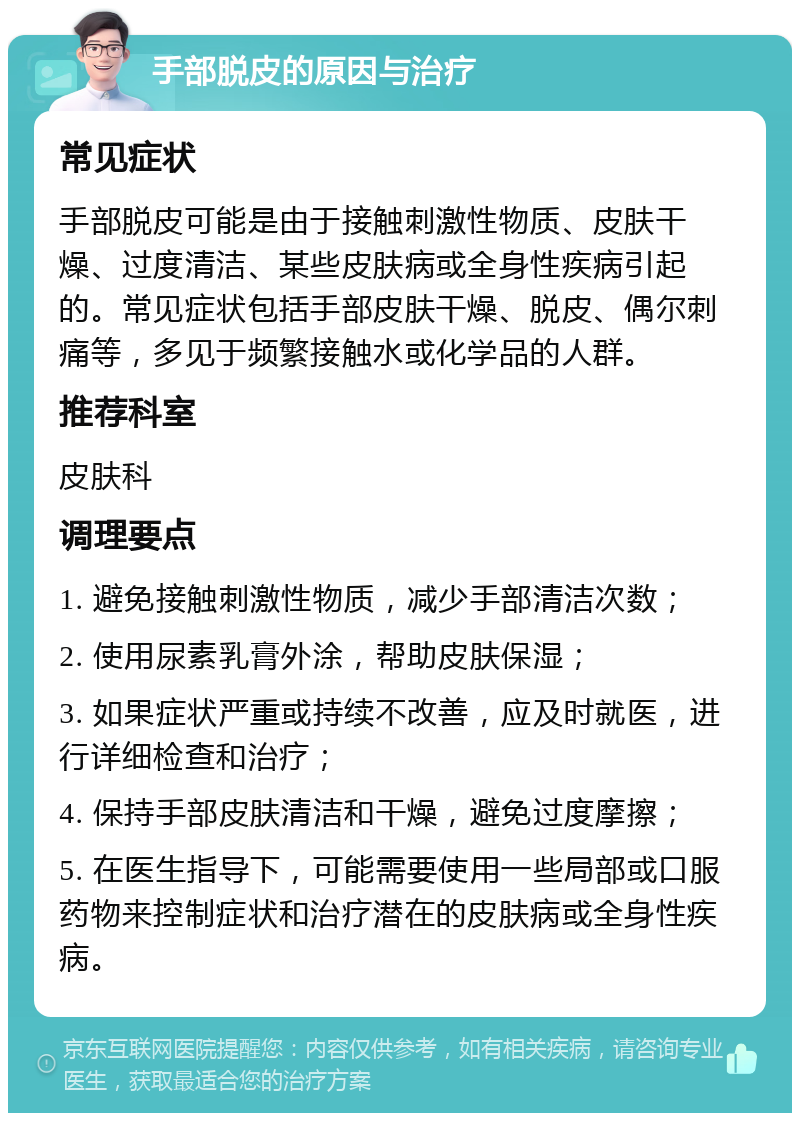 手部脱皮的原因与治疗 常见症状 手部脱皮可能是由于接触刺激性物质、皮肤干燥、过度清洁、某些皮肤病或全身性疾病引起的。常见症状包括手部皮肤干燥、脱皮、偶尔刺痛等，多见于频繁接触水或化学品的人群。 推荐科室 皮肤科 调理要点 1. 避免接触刺激性物质，减少手部清洁次数； 2. 使用尿素乳膏外涂，帮助皮肤保湿； 3. 如果症状严重或持续不改善，应及时就医，进行详细检查和治疗； 4. 保持手部皮肤清洁和干燥，避免过度摩擦； 5. 在医生指导下，可能需要使用一些局部或口服药物来控制症状和治疗潜在的皮肤病或全身性疾病。