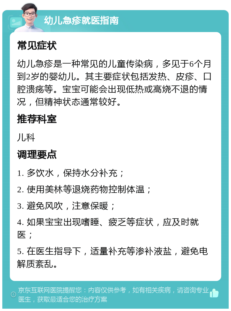 幼儿急疹就医指南 常见症状 幼儿急疹是一种常见的儿童传染病，多见于6个月到2岁的婴幼儿。其主要症状包括发热、皮疹、口腔溃疡等。宝宝可能会出现低热或高烧不退的情况，但精神状态通常较好。 推荐科室 儿科 调理要点 1. 多饮水，保持水分补充； 2. 使用美林等退烧药物控制体温； 3. 避免风吹，注意保暖； 4. 如果宝宝出现嗜睡、疲乏等症状，应及时就医； 5. 在医生指导下，适量补充等渗补液盐，避免电解质紊乱。