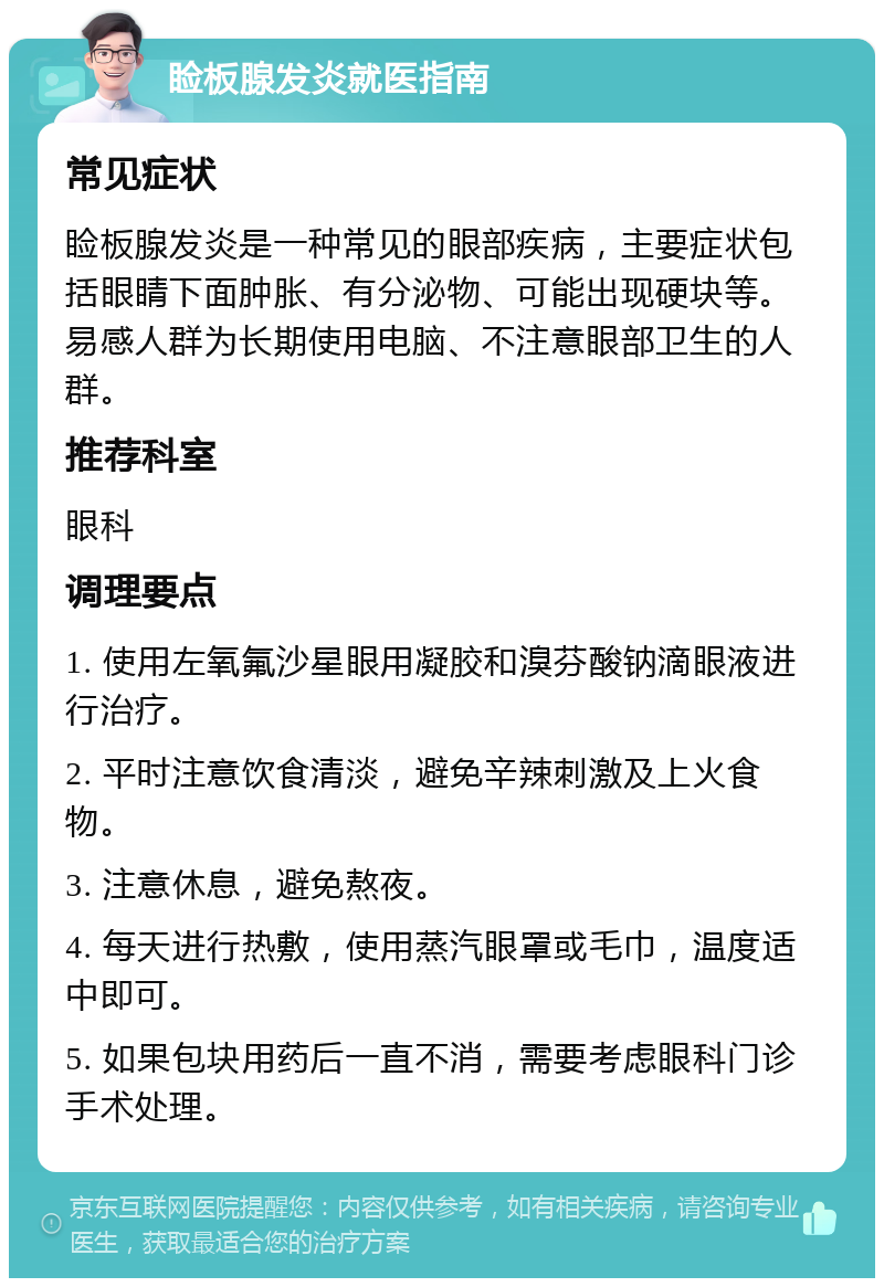 睑板腺发炎就医指南 常见症状 睑板腺发炎是一种常见的眼部疾病，主要症状包括眼睛下面肿胀、有分泌物、可能出现硬块等。易感人群为长期使用电脑、不注意眼部卫生的人群。 推荐科室 眼科 调理要点 1. 使用左氧氟沙星眼用凝胶和溴芬酸钠滴眼液进行治疗。 2. 平时注意饮食清淡，避免辛辣刺激及上火食物。 3. 注意休息，避免熬夜。 4. 每天进行热敷，使用蒸汽眼罩或毛巾，温度适中即可。 5. 如果包块用药后一直不消，需要考虑眼科门诊手术处理。