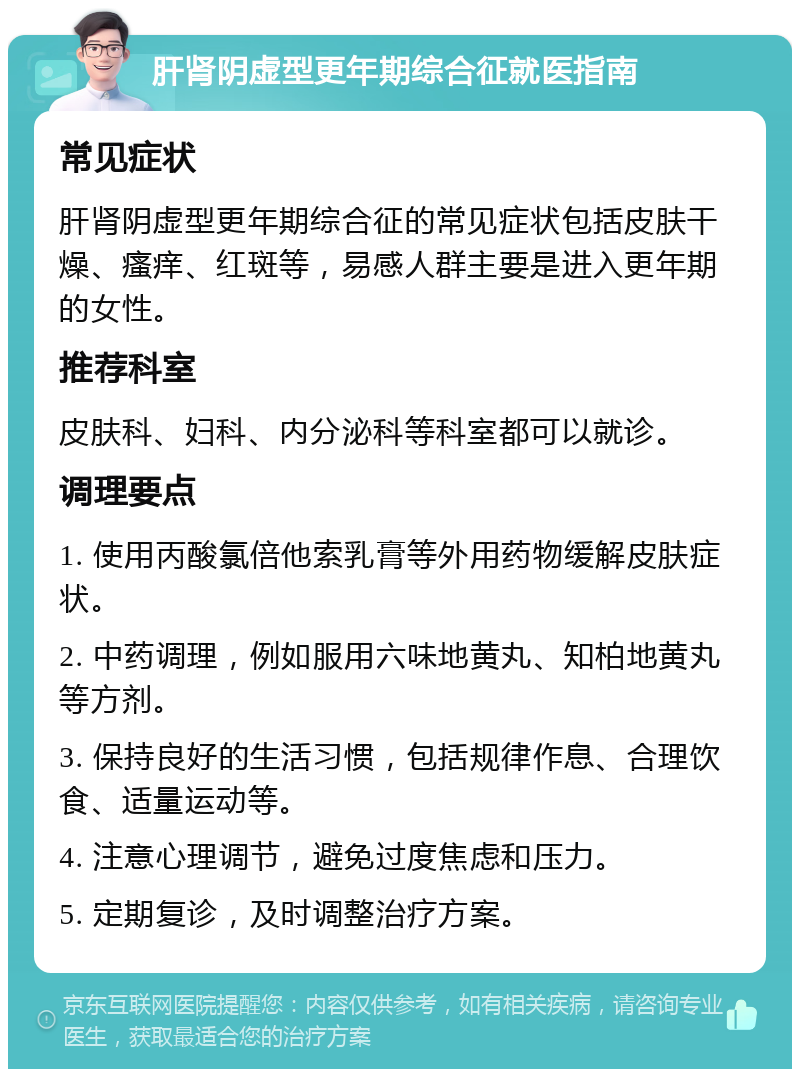 肝肾阴虚型更年期综合征就医指南 常见症状 肝肾阴虚型更年期综合征的常见症状包括皮肤干燥、瘙痒、红斑等，易感人群主要是进入更年期的女性。 推荐科室 皮肤科、妇科、内分泌科等科室都可以就诊。 调理要点 1. 使用丙酸氯倍他索乳膏等外用药物缓解皮肤症状。 2. 中药调理，例如服用六味地黄丸、知柏地黄丸等方剂。 3. 保持良好的生活习惯，包括规律作息、合理饮食、适量运动等。 4. 注意心理调节，避免过度焦虑和压力。 5. 定期复诊，及时调整治疗方案。