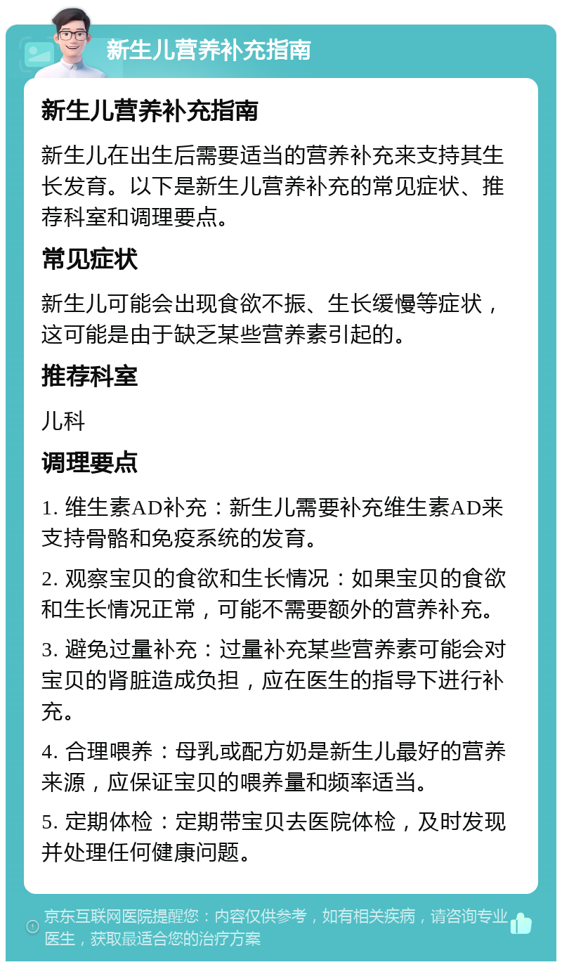 新生儿营养补充指南 新生儿营养补充指南 新生儿在出生后需要适当的营养补充来支持其生长发育。以下是新生儿营养补充的常见症状、推荐科室和调理要点。 常见症状 新生儿可能会出现食欲不振、生长缓慢等症状，这可能是由于缺乏某些营养素引起的。 推荐科室 儿科 调理要点 1. 维生素AD补充：新生儿需要补充维生素AD来支持骨骼和免疫系统的发育。 2. 观察宝贝的食欲和生长情况：如果宝贝的食欲和生长情况正常，可能不需要额外的营养补充。 3. 避免过量补充：过量补充某些营养素可能会对宝贝的肾脏造成负担，应在医生的指导下进行补充。 4. 合理喂养：母乳或配方奶是新生儿最好的营养来源，应保证宝贝的喂养量和频率适当。 5. 定期体检：定期带宝贝去医院体检，及时发现并处理任何健康问题。