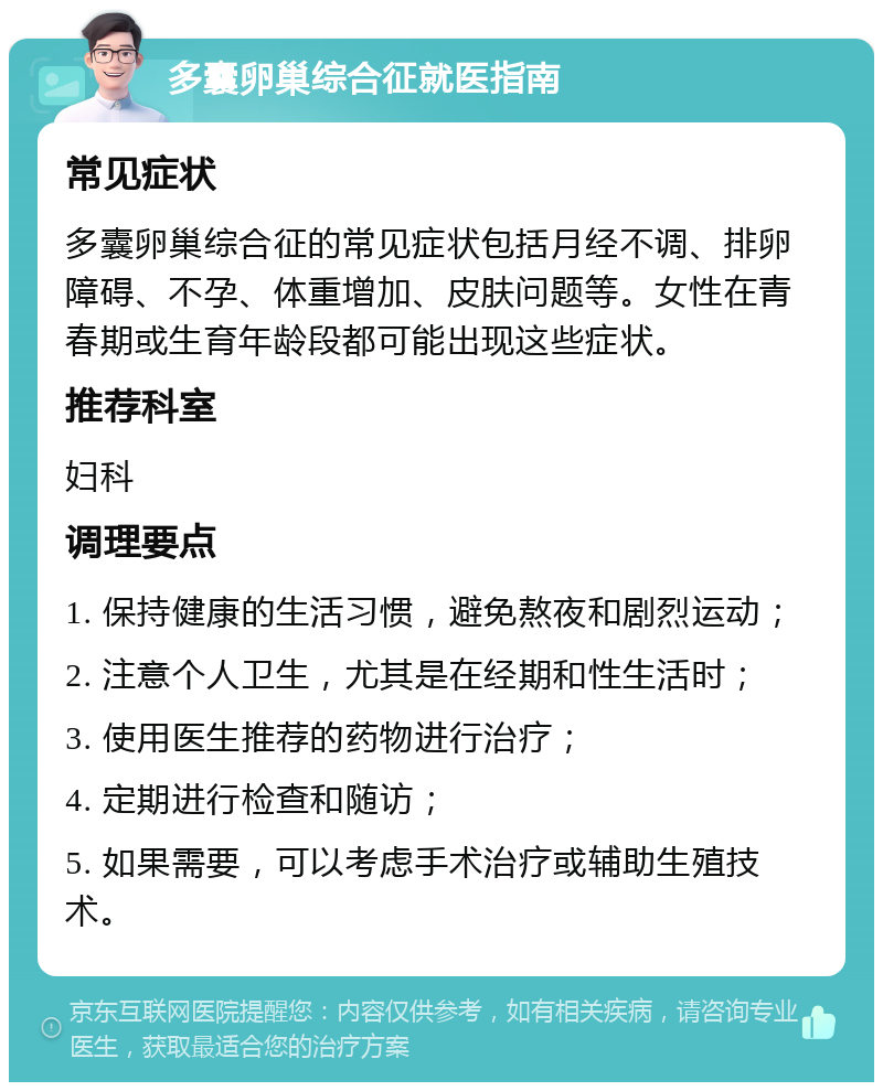 多囊卵巢综合征就医指南 常见症状 多囊卵巢综合征的常见症状包括月经不调、排卵障碍、不孕、体重增加、皮肤问题等。女性在青春期或生育年龄段都可能出现这些症状。 推荐科室 妇科 调理要点 1. 保持健康的生活习惯，避免熬夜和剧烈运动； 2. 注意个人卫生，尤其是在经期和性生活时； 3. 使用医生推荐的药物进行治疗； 4. 定期进行检查和随访； 5. 如果需要，可以考虑手术治疗或辅助生殖技术。