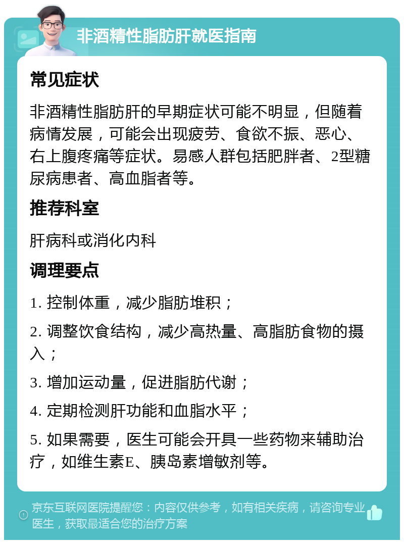 非酒精性脂肪肝就医指南 常见症状 非酒精性脂肪肝的早期症状可能不明显，但随着病情发展，可能会出现疲劳、食欲不振、恶心、右上腹疼痛等症状。易感人群包括肥胖者、2型糖尿病患者、高血脂者等。 推荐科室 肝病科或消化内科 调理要点 1. 控制体重，减少脂肪堆积； 2. 调整饮食结构，减少高热量、高脂肪食物的摄入； 3. 增加运动量，促进脂肪代谢； 4. 定期检测肝功能和血脂水平； 5. 如果需要，医生可能会开具一些药物来辅助治疗，如维生素E、胰岛素增敏剂等。