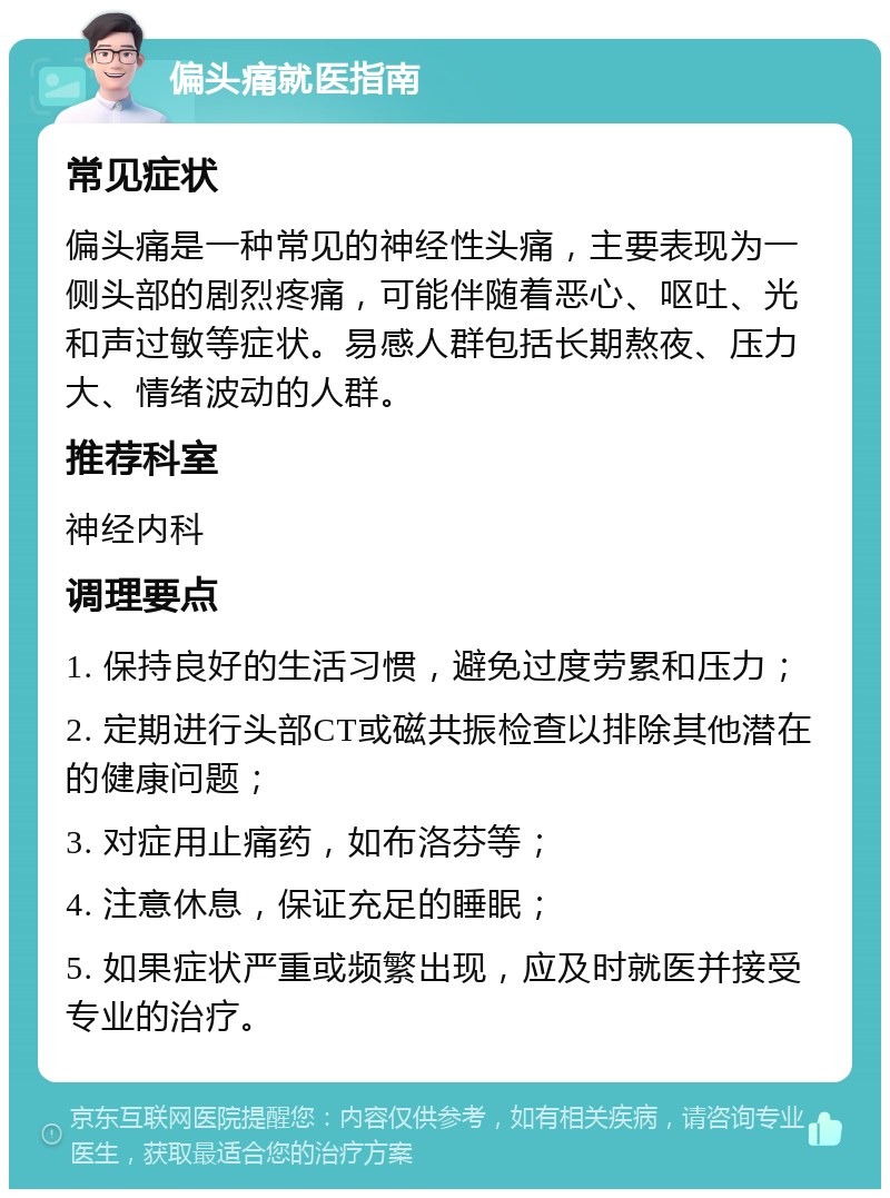 偏头痛就医指南 常见症状 偏头痛是一种常见的神经性头痛，主要表现为一侧头部的剧烈疼痛，可能伴随着恶心、呕吐、光和声过敏等症状。易感人群包括长期熬夜、压力大、情绪波动的人群。 推荐科室 神经内科 调理要点 1. 保持良好的生活习惯，避免过度劳累和压力； 2. 定期进行头部CT或磁共振检查以排除其他潜在的健康问题； 3. 对症用止痛药，如布洛芬等； 4. 注意休息，保证充足的睡眠； 5. 如果症状严重或频繁出现，应及时就医并接受专业的治疗。