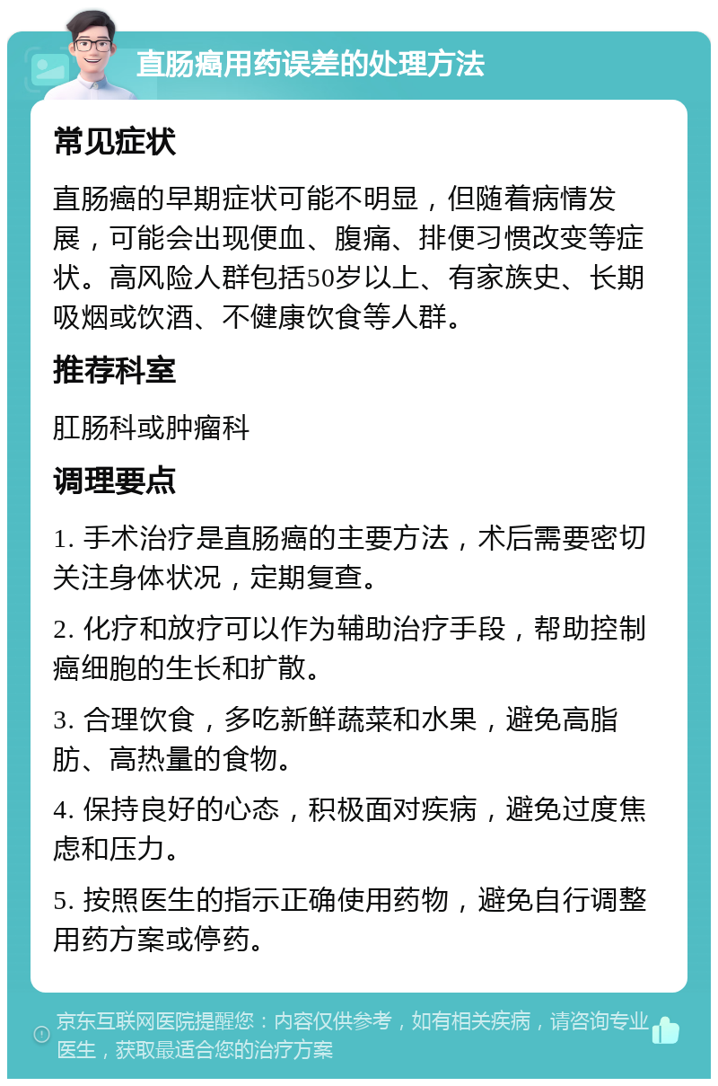 直肠癌用药误差的处理方法 常见症状 直肠癌的早期症状可能不明显，但随着病情发展，可能会出现便血、腹痛、排便习惯改变等症状。高风险人群包括50岁以上、有家族史、长期吸烟或饮酒、不健康饮食等人群。 推荐科室 肛肠科或肿瘤科 调理要点 1. 手术治疗是直肠癌的主要方法，术后需要密切关注身体状况，定期复查。 2. 化疗和放疗可以作为辅助治疗手段，帮助控制癌细胞的生长和扩散。 3. 合理饮食，多吃新鲜蔬菜和水果，避免高脂肪、高热量的食物。 4. 保持良好的心态，积极面对疾病，避免过度焦虑和压力。 5. 按照医生的指示正确使用药物，避免自行调整用药方案或停药。