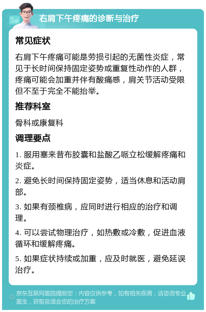 右肩下午疼痛的诊断与治疗 常见症状 右肩下午疼痛可能是劳损引起的无菌性炎症，常见于长时间保持固定姿势或重复性动作的人群，疼痛可能会加重并伴有酸痛感，肩关节活动受限但不至于完全不能抬举。 推荐科室 骨科或康复科 调理要点 1. 服用塞来昔布胶囊和盐酸乙哌立松缓解疼痛和炎症。 2. 避免长时间保持固定姿势，适当休息和活动肩部。 3. 如果有颈椎病，应同时进行相应的治疗和调理。 4. 可以尝试物理治疗，如热敷或冷敷，促进血液循环和缓解疼痛。 5. 如果症状持续或加重，应及时就医，避免延误治疗。