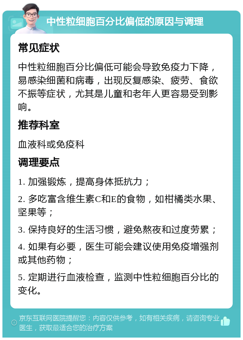 中性粒细胞百分比偏低的原因与调理 常见症状 中性粒细胞百分比偏低可能会导致免疫力下降，易感染细菌和病毒，出现反复感染、疲劳、食欲不振等症状，尤其是儿童和老年人更容易受到影响。 推荐科室 血液科或免疫科 调理要点 1. 加强锻炼，提高身体抵抗力； 2. 多吃富含维生素C和E的食物，如柑橘类水果、坚果等； 3. 保持良好的生活习惯，避免熬夜和过度劳累； 4. 如果有必要，医生可能会建议使用免疫增强剂或其他药物； 5. 定期进行血液检查，监测中性粒细胞百分比的变化。