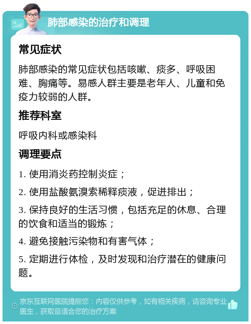 肺部感染的治疗和调理 常见症状 肺部感染的常见症状包括咳嗽、痰多、呼吸困难、胸痛等。易感人群主要是老年人、儿童和免疫力较弱的人群。 推荐科室 呼吸内科或感染科 调理要点 1. 使用消炎药控制炎症； 2. 使用盐酸氨溴索稀释痰液，促进排出； 3. 保持良好的生活习惯，包括充足的休息、合理的饮食和适当的锻炼； 4. 避免接触污染物和有害气体； 5. 定期进行体检，及时发现和治疗潜在的健康问题。