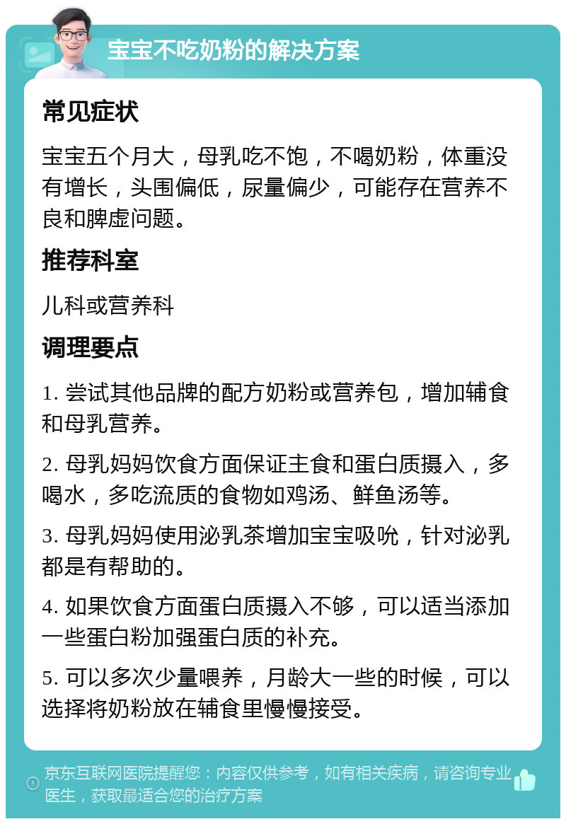 宝宝不吃奶粉的解决方案 常见症状 宝宝五个月大，母乳吃不饱，不喝奶粉，体重没有增长，头围偏低，尿量偏少，可能存在营养不良和脾虚问题。 推荐科室 儿科或营养科 调理要点 1. 尝试其他品牌的配方奶粉或营养包，增加辅食和母乳营养。 2. 母乳妈妈饮食方面保证主食和蛋白质摄入，多喝水，多吃流质的食物如鸡汤、鲜鱼汤等。 3. 母乳妈妈使用泌乳茶增加宝宝吸吮，针对泌乳都是有帮助的。 4. 如果饮食方面蛋白质摄入不够，可以适当添加一些蛋白粉加强蛋白质的补充。 5. 可以多次少量喂养，月龄大一些的时候，可以选择将奶粉放在辅食里慢慢接受。