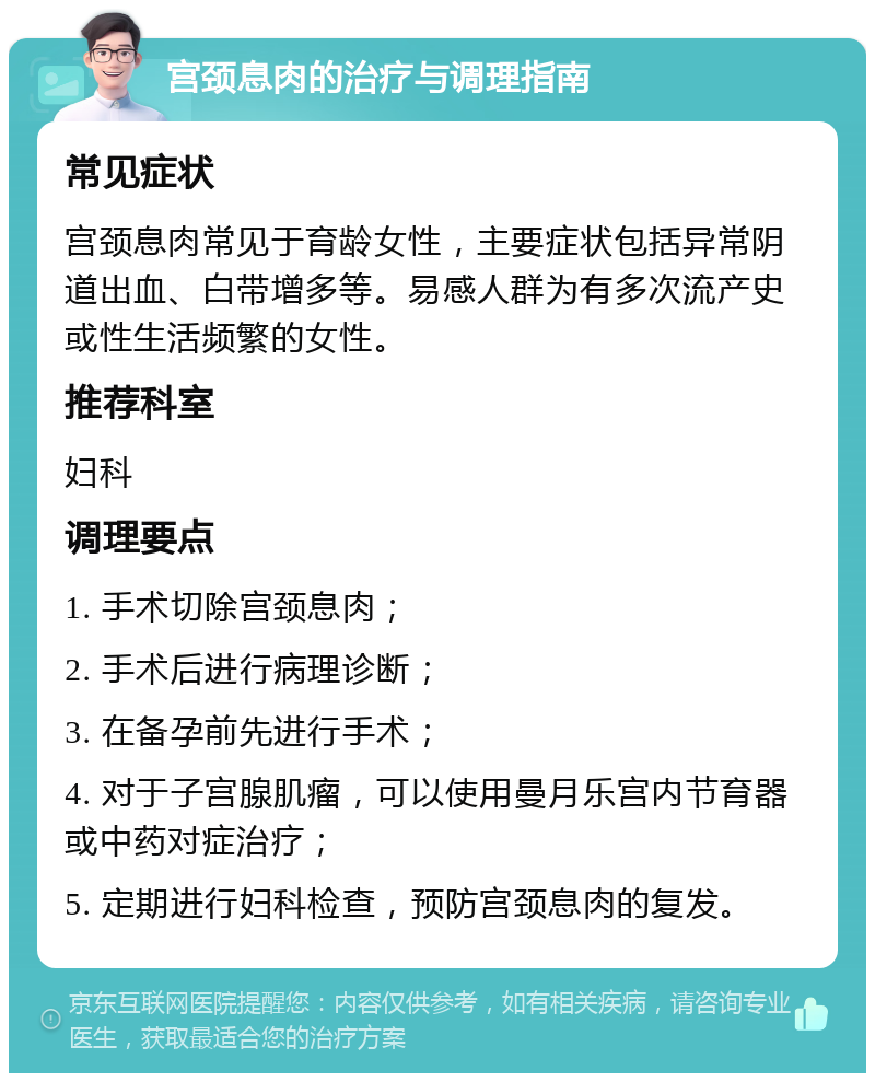 宫颈息肉的治疗与调理指南 常见症状 宫颈息肉常见于育龄女性，主要症状包括异常阴道出血、白带增多等。易感人群为有多次流产史或性生活频繁的女性。 推荐科室 妇科 调理要点 1. 手术切除宫颈息肉； 2. 手术后进行病理诊断； 3. 在备孕前先进行手术； 4. 对于子宫腺肌瘤，可以使用曼月乐宫内节育器或中药对症治疗； 5. 定期进行妇科检查，预防宫颈息肉的复发。