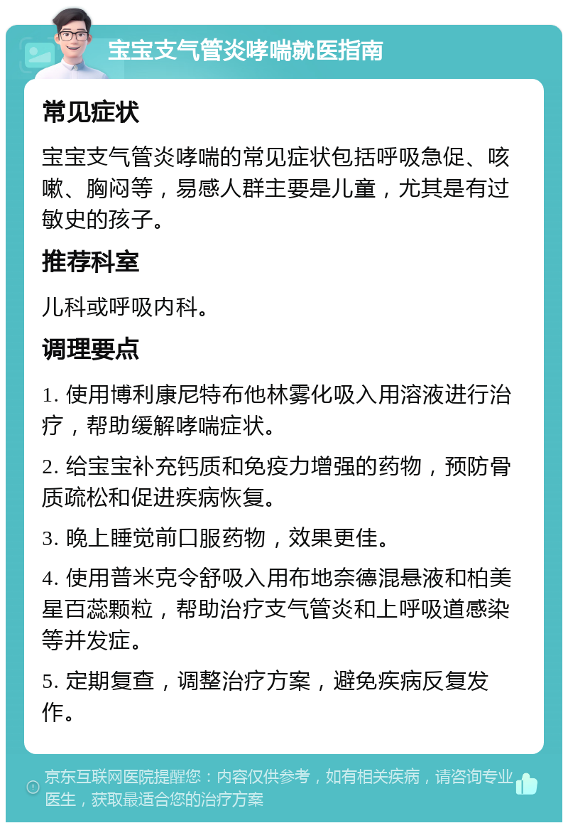 宝宝支气管炎哮喘就医指南 常见症状 宝宝支气管炎哮喘的常见症状包括呼吸急促、咳嗽、胸闷等，易感人群主要是儿童，尤其是有过敏史的孩子。 推荐科室 儿科或呼吸内科。 调理要点 1. 使用博利康尼特布他林雾化吸入用溶液进行治疗，帮助缓解哮喘症状。 2. 给宝宝补充钙质和免疫力增强的药物，预防骨质疏松和促进疾病恢复。 3. 晚上睡觉前口服药物，效果更佳。 4. 使用普米克令舒吸入用布地奈德混悬液和柏美星百蕊颗粒，帮助治疗支气管炎和上呼吸道感染等并发症。 5. 定期复查，调整治疗方案，避免疾病反复发作。